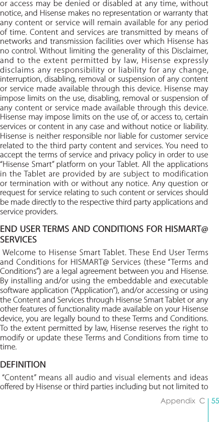 55Appendix  Cor access may be denied or disabled at any time, without notice, and Hisense makes no representation or warranty that any content or service will remain available for any period of time. Content and services are transmitted by means of networks and transmission facilities over which Hisense has no control. Without limiting the generality of this Disclaimer, and to the extent permitted by law, Hisense expressly disclaims any responsibility or liability for any change, interruption, disabling, removal or suspension of any content or service made available through this device. Hisense may impose limits on the use, disabling, removal or suspension of any content or service made available through this device. Hisense may impose limits on the use of, or access to, certain services or content in any case and without notice or liability. Hisense is neither responsible nor liable for customer service related to the third party content and services. You need to accept the terms of service and privacy policy in order to use “Hisense Smart” platform on your Tablet. All the applications in the Tablet are provided by are subject to modification or termination with or without any notice. Any question or request for service relating to such content or services should be made directly to the respective third party applications and service providers.END USER TERMS AND CONDITIONS FOR HISMART@ SERVICES Welcome to Hisense Smart Tablet. These End User Terms and Conditions for HISMART@ Services (these “Terms and Conditions”) are a legal agreement between you and Hisense. By installing and/or using the embeddable and executable software application (“Application”), and/or accessing or using the Content and Services through Hisense Smart Tablet or any other features of functionality made available on your Hisense device, you are legally bound to these Terms and Conditions. To the extent permitted by law, Hisense reserves the right to modify or update these Terms and Conditions from time to time.DEFINITION “Content” means all audio and visual elements and ideas offered by Hisense or third parties including but not limited to 