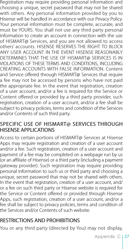57Appendix  CRegistration may require providing personal information and choosing a unique, secret password that may not be shared with others. Any personal information provided by you to Hisense will be handled in accordance with our Privacy Policy. Your personal information must be complete, accurate, and must be YOURS. You shall not use any third party personal information to create an account in connection with the use of HISMART@ Services, and you are not allowed to access others’ accounts. HISENSE RESERVES THE RIGHT TO BLOCK ANY USER ACCOUNT IN THE EVENT HISENSE REASONABLY DETERMINES THAT THE USE OF HISMART@ SERVICES IS IN VIOLATIONS OF THESE TERMS AND CONDITIONS, INCLUDING CREATING ACCOUNTS WITH FALSE INFORMATION. Content and Service offered through HISMART@ Services that require a fee may not be accessed by persons who have not paid the appropriate fee. In the event that registration, creation of a user account, and/or a fee is required for the Service or Content offered or provided by a third party provider, such registration, creation of a user account, and/or a fee shall be subject to privacy policies, terms and condition of the Services and/or Contents of such third party.SPECIFIC USE OF HISMART@ SERVICES THROUGH HISENSE APPLICATIONSAccess to certain portions of HISMART@ Services at Hisense Apps may require registration and creation of a user account and/or a fee. Such registration, creation of a user account and payment of a fee may be completed on a webpage run by us (or an affiliate of Hisense) or a third party (including a payment gateway provider). Such registration may require providing personal information to such us or third party and choosing a unique, secret password that may not be shared with others. In the event that registration, creation of a user account, and/or a fee on such third party or Hisense website is required for the Service or Content offered or provided through Hisense Apps, such registration, creation of a user account, and/or a fee shall be subject to privacy policies, terms and condition of the Services and/or Contents of such website.RESTRICTIONS AND PROHIBITIONSYou or any third party (directed by You) may not display, 