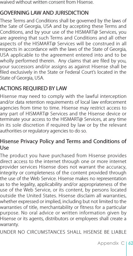 62Appendix  Cwaived without written consent from Hisense.GOVERNING LAW AND JURISDICTIONThese Terms and Conditions shall be governed by the laws of the Sate of Georgia, USA and by accepting these Terms and Conditions, and by your use of the HISMART@ Services, you are agreeing that such Terms and Conditions and all other aspects of the HISMART@ Services will be construed in all respects in accordance with the laws of the State of Georgia, USA applicable to the agreement entered into and to be wholly performed therein.  Any claims that are filed by you, your successors and/or assigns as against Hisense shall be filed exclusively in the State or Federal Court’s located in the State of Georgia, USA. ACTIONS REQUIRED BY LAWHisense may need to comply with the lawful interception and/or data retention requirements of local law enforcement agencies from time to time. Hisense may restrict access to any part of HISMART@ Services and the Hisense device or terminate your access to the HISMART@ Services, at any time in its sole discretion if required by law or by the relevant authorities or regulatory agencies to do so.Hisense Privacy Policy and Terms and Conditions of UseThe product you have purchased from Hisense provides direct access to the internet through one or more internet provider services Hisense does not warrant the accuracy, integrity or completeness of the content provided through the use of the Web Service. Hisense makes no representation as to the legality, applicability and/or appropriateness of the use of the Web Service, or its content, by persons located outside the United States. Hisense disclaim all warranties, whether expressed or implied, including but not limited to the warranties of title, merchantability or fitness for a particular purpose. No oral advice or written information given by Hisense or its agents, distributors or employees shall create a warranty. UNDER NO CIRCUMSTANCES SHALL HISENSE BE LIABLE 
