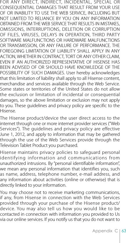 63Appendix  CFOR ANY DIRECT, INDIRECT, INCIDENTAL, SPECIAL OR CONSEQUENTIAL DAMAGES THAT RESULT FROM YOUR USE OF OR INABILITY TO USE THE WEB SERVICE, INCLUDING BUT NOT LIMITED TO RELIANCE BY YOU ON ANY INFORMATION OBTAINED FROM THE WEB SERVICE THAT RESULTS IN MISTAKES, OMISSIONS, INTERRUPTIONS, DELETION OR CORRUPTION OF FILES, VIRUSES, DELAYS IN OPERATION, THIRD PARTY SOFTWARE MALFUNCTIONS OR HARDWARE MALFUNCTIONS OR TRANSMISSION, OR ANY FAILURE OF PERFORMANCE. THE FOREGOING LIMITATION OF LIABILITY SHALL APPLY IN ANY ACTION, WHETHER IN CONTRACT, TORT OR ANY OTHER CLAIM, EVEN IF AN AUTHORIZED REPRESENTATIVE OF HISENSE HAS BEEN ADVISED OF OR SHOULD HAVE KNOWLEDGE OF THE POSSIBILITY OF SUCH DAMAGES. User hereby acknowledges that this limitation of liability shall apply to all Hisense content, merchandise and services available through the Web Service. Some states or territories of the United States do not allow the exclusion or limitation of incidental or consequential damages, so the above limitation or exclusion may not apply to you. These guidelines and privacy policy are specific to the Hisense. The Hisense product/device the user direct access to the internet through one or more internet provider services (“Web Services”). The guidelines and privacy policy are effective June 1, 2012, and apply to information that may be gathered through the use of the Web Services provide through the Television Tablet Product you purchased.  Hisense maintains privacy policies to safeguard personal identifying information and communications from unauthorized intrusions. By “personal identifiable information”, we mean any personal information that identifies you, such as name, address, telephone number, e-mail address, and any information about activities (online or otherwise) that is directly linked to your information. You may choose not to receive marketing communications, if any, from Hisense in connection with the Web Services provided through your purchase of the Hisense product/device. You may also tell us how you would like to be contacted in connection with information you provided to Us via our online services. If you notify us that you do not want to 