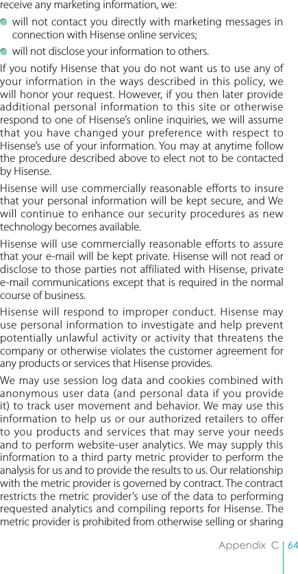 64Appendix  Creceive any marketing information, we:  will not contact you directly with marketing messages in connection with Hisense online services;  will not disclose your information to others.If you notify Hisense that you do not want us to use any of your information in the ways described in this policy, we will honor your request. However, if you then later provide additional personal information to this site or otherwise respond to one of Hisense’s online inquiries, we will assume that you have changed your preference with respect to Hisense’s use of your information. You may at anytime follow the procedure described above to elect not to be contacted by Hisense.Hisense will use commercially reasonable efforts to insure that your personal information will be kept secure, and We will continue to enhance our security procedures as new technology becomes available.Hisense will use commercially reasonable efforts to assure that your e-mail will be kept private. Hisense will not read or disclose to those parties not affiliated with Hisense, private e-mail communications except that is required in the normal course of business. Hisense will respond to improper conduct. Hisense may use personal information to investigate and help prevent potentially unlawful activity or activity that threatens the company or otherwise violates the customer agreement for any products or services that Hisense provides.We may use session log data and cookies combined with anonymous user data (and personal data if you provide it) to track user movement and behavior. We may use this information to help us or our authorized retailers to offer to you products and services that may serve your needs and to perform website-user analytics. We may supply this information to a third party metric provider to perform the analysis for us and to provide the results to us. Our relationship with the metric provider is governed by contract. The contract restricts the metric provider’s use of the data to performing requested analytics and compiling reports for Hisense. The metric provider is prohibited from otherwise selling or sharing 