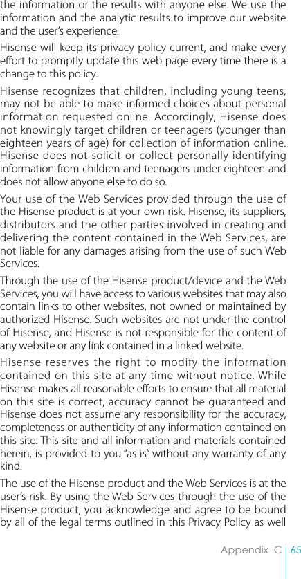 65Appendix  Cthe information or the results with anyone else. We use the information and the analytic results to improve our website and the user’s experience.Hisense will keep its privacy policy current, and make every effort to promptly update this web page every time there is a change to this policy.Hisense recognizes that children, including young teens, may not be able to make informed choices about personal information requested online. Accordingly, Hisense does not knowingly target children or teenagers (younger than eighteen years of age) for collection of information online. Hisense does not solicit or collect personally identifying information from children and teenagers under eighteen and does not allow anyone else to do so. Your use of the Web Services provided through the use of the Hisense product is at your own risk. Hisense, its suppliers, distributors and the other parties involved in creating and delivering the content contained in the Web Services, are not liable for any damages arising from the use of such Web Services.Through the use of the Hisense product/device and the Web Services, you will have access to various websites that may also contain links to other websites, not owned or maintained by authorized Hisense. Such websites are not under the control of Hisense, and Hisense is not responsible for the content of any website or any link contained in a linked website. Hisense reserves the right to modify the information contained on this site at any time without notice. While Hisense makes all reasonable efforts to ensure that all material on this site is correct, accuracy cannot be guaranteed and Hisense does not assume any responsibility for the accuracy, completeness or authenticity of any information contained on this site. This site and all information and materials contained herein, is provided to you “as is” without any warranty of any kind.The use of the Hisense product and the Web Services is at the user’s risk. By using the Web Services through the use of the Hisense product, you acknowledge and agree to be bound by all of the legal terms outlined in this Privacy Policy as well 