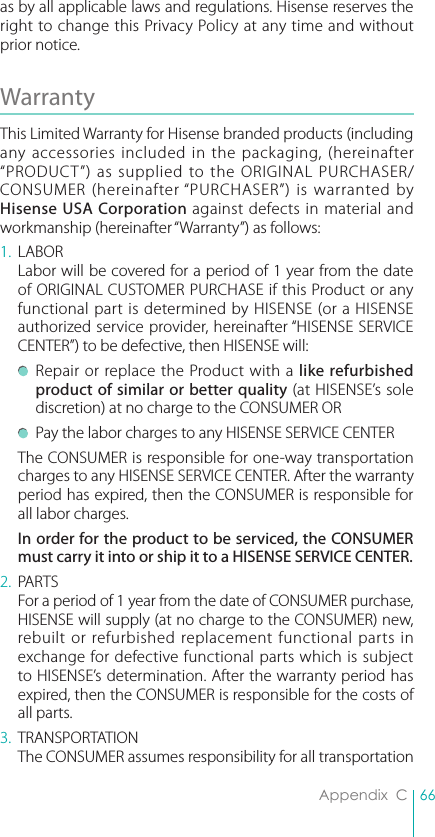 66Appendix  Cas by all applicable laws and regulations. Hisense reserves the right to change this Privacy Policy at any time and without prior notice. Warranty This Limited Warranty for Hisense branded products (including any accessories included in the packaging, (hereinafter “PRODUCT”) as supplied to the ORIGINAL PURCHASER/CONSUMER (hereinafter “PURCHASER”) is warranted by Hisense USA Corporation against defects in material and workmanship (hereinafter “Warranty”) as follows: 1. LABOR  Labor will be covered for a period of 1 year from the date of ORIGINAL CUSTOMER PURCHASE if this Product or any functional part is determined by HISENSE (or a HISENSE authorized service provider, hereinafter “HISENSE SERVICE CENTER”) to be defective, then HISENSE will:  Repair or replace the Product with a like refurbished product of similar or better quality (at HISENSE’s sole discretion) at no charge to the CONSUMER OR  Pay the labor charges to any HISENSE SERVICE CENTER  The CONSUMER is responsible for one-way transportation charges to any HISENSE SERVICE CENTER. After the warranty period has expired, then the CONSUMER is responsible for all labor charges. In order for the product to be serviced, the CONSUMER must carry it into or ship it to a HISENSE SERVICE CENTER.2. PARTS  For a period of 1 year from the date of CONSUMER purchase, HISENSE will supply (at no charge to the CONSUMER) new, rebuilt or refurbished replacement functional parts in exchange for defective functional parts which is subject to HISENSE’s determination. After the warranty period has expired, then the CONSUMER is responsible for the costs of all parts.3. TRANSPORTATION  The CONSUMER assumes responsibility for all transportation 