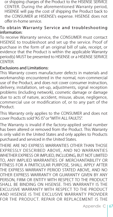 67Appendix  Cor shipping charges of the Product to the HISENSE SERVICE CENTER. During the aforementioned Warranty period, HISENSE will pay the cost of shipping the Product back to the CONSUMER at HISENSE’s expense. HISENSE does not offer in-home service.To obtain Warranty Service and troubleshooting information:To receive Warranty service, the CONSUMER must contact HISENSE to troubleshoot and set up the service. Proof of purchase in the form of an original bill of sale, receipt, or evidence that the Product is within the applicable Warranty period(s) MUST be presented to HISENSE or a HISENSE SERVICE CENTER.Exclusions and Limitations:This Warranty covers manufacturer defects in materials and workmanship encountered in the normal, non-commercial use of the Product, and does not cover consumer instruction, delivery, installation, set-up, adjustments, signal reception problems (including network), cosmetic damage or damage due to acts of nature, accident, misuse, abuse, negligence, commercial use or modification of, or to any part of the Product.This Warranty only applies to the CONSUMER and does not cover Products sold “AS IS” or “WITH ALL FAULTS”.The Warranty is invalid if the factory-applied serial number has been altered or removed from the Product. This Warranty is only valid in the United States and only applies to Products purchased and serviced in the United States.THERE ARE NO EXPRESS WARRANTIES OTHER THAN THOSE EXPRESSLY DESCRIBED ABOVE, AND NO WARRANTIES WHETHER EXPRESS OR IMPLIED, INCLUDING, BUT NOT LIMITED TO, ANY IMPLIED WARRANTIES OF MERCHANTABILITY OR FITNESS FOR A PARTICULAR PURPOSE, SHALL APPLY AFTER THE EXPRESS WARRANTY PERIOD STATED ABOVE, AND NO OTHER EXPRESS WARRANTY OR GUARANTY GIVEN BY ANY PERSON, FIRM OR ENTITY WITH RESPECT TO THE PRODUCT SHALL BE BINDING ON HISENSE. THIS WARRANTY IS THE EXCLUSIVE WARRANTY WITH RESPECT TO THE PRODUCT AND HISENSE IS THE EXCLUSIVE WARRANTY PROVIDER FOR THE PRODUCT. REPAIR OR REPLACEMENT IS THE 