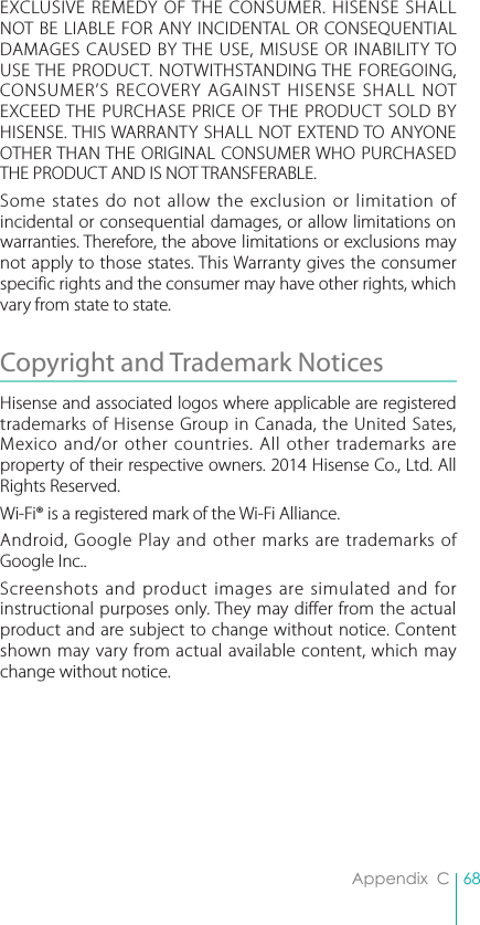 68Appendix  CEXCLUSIVE REMEDY OF THE CONSUMER. HISENSE SHALL NOT BE LIABLE FOR ANY INCIDENTAL OR CONSEQUENTIAL DAMAGES CAUSED BY THE USE, MISUSE OR INABILITY TO USE THE PRODUCT. NOTWITHSTANDING THE FOREGOING, CONSUMER’S RECOVERY AGAINST HISENSE SHALL NOT EXCEED THE PURCHASE PRICE OF THE PRODUCT SOLD BY HISENSE. THIS WARRANTY SHALL NOT EXTEND TO ANYONE OTHER THAN THE ORIGINAL CONSUMER WHO PURCHASED THE PRODUCT AND IS NOT TRANSFERABLE.Some states do not allow the exclusion or limitation of incidental or consequential damages, or allow limitations on warranties. Therefore, the above limitations or exclusions may not apply to those states. This Warranty gives the consumer specific rights and the consumer may have other rights, which vary from state to state.Copyright and Trademark Notices Hisense and associated logos where applicable are registered trademarks of Hisense Group in Canada, the United Sates, Mexico and/or other countries. All other trademarks are property of their respective owners. 2014 Hisense Co., Ltd. All Rights Reserved.Wi-Fi® is a registered mark of the Wi-Fi Alliance. Android, Google Play and other marks are trademarks of Google Inc..Screenshots and product images are simulated and for instructional purposes only. They may differ from the actual product and are subject to change without notice. Content shown may vary from actual available content, which may change without notice. 