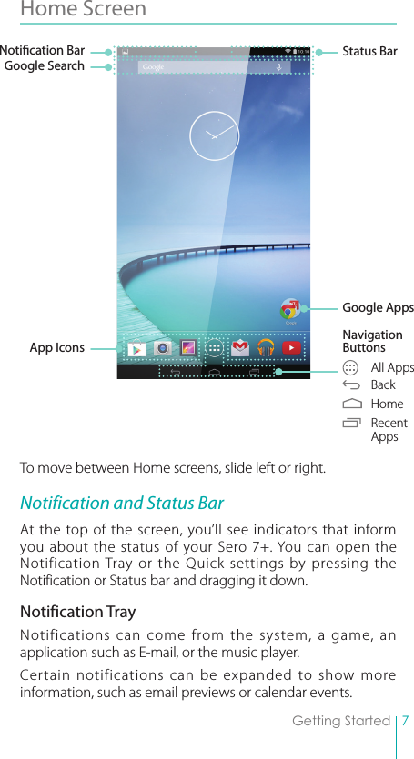 7Getting StartedHome Screen To move between Home screens, slide left or right.Notification and Status BarAt the top of the screen, you’ll see indicators that inform you about the status of your Sero 7+. You can open the Notification Tray or the Quick settings by pressing the Notification or Status bar and dragging it down.Notification TrayNotifications can come from the system, a game, an application such as E-mail, or the music player. Certain notifications can be expanded to show more information, such as email previews or calendar events. Status BarGoogle AppsNavigation Buttons  All Apps Back Home Recent  AppsNotication BarGoogle SearchApp Icons