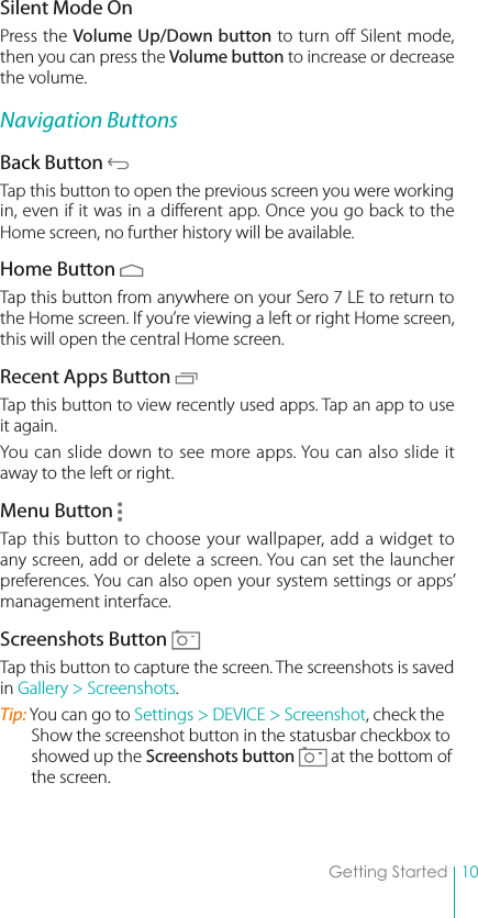 10Getting StartedSilent Mode OnPress the Volume Up/Down button to turn off Silent mode, then you can press the Volume button to increase or decrease the volume. Navigation ButtonsBack Button Tap this button to open the previous screen you were working in, even if it was in a different app. Once you go back to the Home screen, no further history will be available.Home Button Tap this button from anywhere on your Sero 7 LE to return to the Home screen. If you’re viewing a left or right Home screen, this will open the central Home screen. Recent Apps Button Tap this button to view recently used apps. Tap an app to use it again. You can slide down to see more apps. You can also slide it away to the left or right. Menu Button Tap this button to choose your wallpaper, add a widget to any screen, add or delete a screen. You can set the launcher preferences. You can also open your system settings or apps’ management interface. Screenshots Button Tap this button to capture the screen. The screenshots is saved in Gallery &gt; Screenshots.Tip: You can go to Settings &gt; DEVICE &gt; Screenshot, check the Show the screenshot button in the statusbar checkbox to showed up the Screenshots button   at the bottom of the screen.