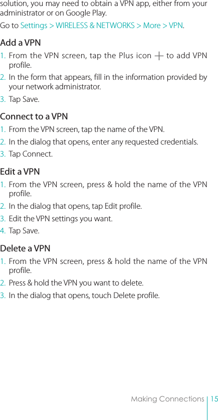 15Making Connectionssolution, you may need to obtain a VPN app, either from your administrator or on Google Play.Go to Settings &gt; WIRELESS &amp; NETWORKS &gt; More &gt; VPN.Add a VPN1. From the VPN screen, tap the Plus icon   to add VPN profile.2.  In the form that appears, fill in the information provided by your network administrator.3.  Tap Save.Connect to a VPN1.  From the VPN screen, tap the name of the VPN.2.  In the dialog that opens, enter any requested credentials.3.  Tap Connect.Edit a VPN1. From the VPN screen, press &amp; hold the name of the VPN profile.2.  In the dialog that opens, tap Edit profile.3.  Edit the VPN settings you want.4.  Tap Save.Delete a VPN1. From the VPN screen, press &amp; hold the name of the VPN profile.2.  Press &amp; hold the VPN you want to delete.3.  In the dialog that opens, touch Delete profile.