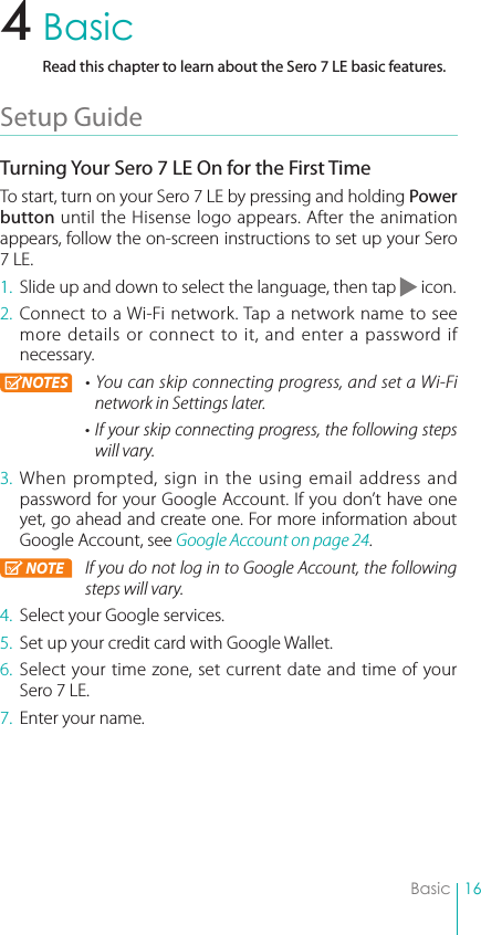 16BasicBasicRead this chapter to learn about the Sero 7 LE basic features.Setup Guide Turning Your Sero 7 LE On for the First TimeTo start, turn on your Sero 7 LE by pressing and holding Power button until the Hisense logo appears. After the animation appears, follow the on-screen instructions to set up your Sero 7 LE.1.  Slide up and down to select the language, then tap   icon.2. Connect to a Wi-Fi network. Tap a network name to see more details or connect to it, and enter a password if necessary. NOTES • You can skip connecting progress, and set a Wi-Fi network in Settings later. • If your skip connecting progress, the following steps will vary. 3. When prompted, sign in the using email address and password for your Google Account. If you don’t have one yet, go ahead and create one. For more information about Google Account, see Google Account on page 24. NOTE If you do not log in to Google Account, the following steps will vary. 4.  Select your Google services.5.  Set up your credit card with Google Wallet. 6. Select your time zone, set current date and time of your Sero 7 LE.7.  Enter your name.4