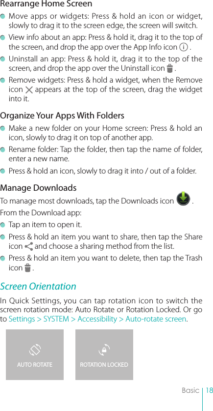 18BasicRearrange Home Screen  Move apps or widgets: Press &amp; hold an icon or widget, slowly to drag it to the screen edge, the screen will switch.  View info about an app: Press &amp; hold it, drag it to the top of the screen, and drop the app over the App Info icon   .   Uninstall an app: Press &amp; hold it, drag it to the top of the screen, and drop the app over the Uninstall icon   .   Remove widgets: Press &amp; hold a widget, when the Remove icon   appears at the top of the screen, drag the widget into it. Organize Your Apps With Folders  Make a new folder on your Home screen: Press &amp; hold an icon, slowly to drag it on top of another app.   Rename folder: Tap the folder, then tap the name of folder, enter a new name.  Press &amp; hold an icon, slowly to drag it into / out of a folder.Manage DownloadsTo manage most downloads, tap the Downloads icon   . From the Download app:  Tap an item to open it.  Press &amp; hold an item you want to share, then tap the Share icon   and choose a sharing method from the list.  Press &amp; hold an item you want to delete, then tap the Trash icon   .Screen OrientationIn Quick Settings, you can tap rotation icon to switch the screen rotation mode: Auto Rotate or Rotation Locked. Or go to Settings &gt; SYSTEM &gt; Accessibility &gt; Auto-rotate screen.ROTATION LOCKEDAUTO ROTATE