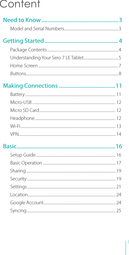 1 ContentNeed to Know .......................................................... 3Model and Serial Numbers ............................................................. 3Getting Started ........................................................ 4Package Contents ................................................................................ 4Understanding Your Sero 7 LE Tablet .......................................5Home Screen ..........................................................................................7Buttons ........................................................................................................8Making Connections ...........................................11Battery ...................................................................................................... 11Micro-USB .............................................................................................. 12Micro SD Card ...................................................................................... 12Headphone ........................................................................................... 12Wi-Fi ........................................................................................................... 13VPN ............................................................................................................. 14Basic ........................................................................... 16Setup Guide .......................................................................................... 16Basic Operation .................................................................................. 17Sharing ..................................................................................................... 19Security .................................................................................................... 19Settings .................................................................................................... 21Location................................................................................................... 24Google Account ................................................................................. 24Syncing .................................................................................................... 25