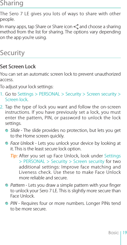 19BasicSharing The Sero 7 LE gives you lots of ways to share with other people.In many apps, tap Share or Share icon   and choose a sharing method from the list for sharing. The options vary depending on the app you’re using.Security Set Screen LockYou can set an automatic screen lock to prevent unauthorized access. To adjust your lock settings:1. Go to Settings &gt; PERSONAL &gt; Security &gt; Screen security &gt; Screen lock.2. Tap the type of lock you want and follow the on-screen instructions. If you have previously set a lock, you must enter the pattern, PIN, or password to unlock the lock settings.  Slide - The slide provides no protection, but lets you get to the Home screen quickly. Face Unlock - Lets you unlock your device by looking at it. This is the least secure lock option.Tip: After you set up Face Unlock, look under Settings &gt; PERSONAL &gt; Security &gt; Screen security for two additional settings: Improve face matching and Liveness check. Use these to make Face Unlock more reliable and secure. Pattern - Lets you draw a simple pattern with your finger to unlock your Sero 7 LE. This is slightly more secure than Face Unlock. PIN - Requires four or more numbers. Longer PINs tend to be more secure.