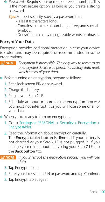 20Basic Password - Requires four or more letters or numbers. This is the most secure option, as long as you create a strong password.Tips: For best security, specify a password that • Is least 8 characters long. • Contains a mixture of numbers, letters, and special   symbols. • Doesn’t contain any recognizable words or phrases.Encrypt Your DataEncryption provides additional protection in case your device is stolen and may be required or recommended in some organizations. NOTE Encryption is irreversible. The only way to revert to an unencrypted device is to perform a factory data reset, which erases all your data.  Before turning on encryption, prepare as follows: 1.  Set a lock screen PIN or password.2.  Charge the battery. 3.  Plug in your Sero 7 LE.4. Schedule an hour or more for the encryption process: you must not interrupt it or you will lose some or all of your data.  When you’re ready to turn on encryption:1. Go to Settings &gt; PERSONAL &gt; Security &gt; Encryption &gt; Encrypt tablet.2.  Read the information about encryption carefully.The Encrypt tablet button is dimmed if your battery is not charged or your Sero 7 LE is not plugged in. If you change your mind about encrypting your Sero 7 LE, tap the Back button  . NOTE If you interrupt the encryption process, you will lose data.3.  Tap Encrypt tablet.4.  Enter your lock screen PIN or password and tap Continue.5.  Tap Encrypt tablet again.