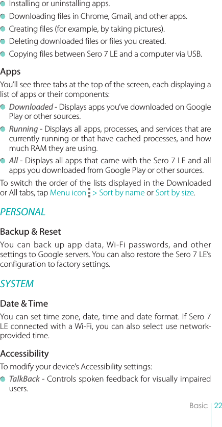 22Basic  Installing or uninstalling apps.  Downloading files in Chrome, Gmail, and other apps.  Creating files (for example, by taking pictures).  Deleting downloaded files or files you created.  Copying files between Sero 7 LE and a computer via USB.AppsYou’ll see three tabs at the top of the screen, each displaying a list of apps or their components: Downloaded - Displays apps you’ve downloaded on Google Play or other sources. Running - Displays all apps, processes, and services that are currently running or that have cached processes, and how much RAM they are using. All - Displays all apps that came with the Sero 7 LE and all apps you downloaded from Google Play or other sources.To switch the order of the lists displayed in the Downloaded or All tabs, tap Menu icon   &gt; Sort by name or Sort by size.PERSONALBackup &amp; ResetYou can back up app data, Wi-Fi passwords, and other settings to Google servers. You can also restore the Sero 7 LE’s configuration to factory settings. SYSTEMDate &amp; TimeYou can set time zone, date, time and date format. If Sero 7 LE connected with a Wi-Fi, you can also select use network-provided time. AccessibilityTo modify your device’s Accessibility settings: TalkBack - Controls spoken feedback for visually impaired users.