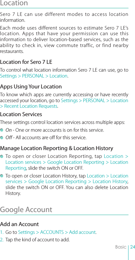 24BasicLocation Sero 7 LE can use different modes to access location information. Each mode uses different sources to estimate Sero 7 LE’s location. Apps that have your permission can use this information to deliver location-based services, such as the ability to check in, view commute traffic, or find nearby restaurants.Location for Sero 7 LETo control what location information Sero 7 LE can use, go to Settings &gt; PERSONAL &gt; Location.Apps Using Your LocationTo know which apps are currently accessing or have recently accessed your location, go to Settings &gt; PERSONAL &gt; Location &gt; Recent Location Requests. Location ServicesThese settings control location services across multiple apps: On - One or more accounts is on for this service. Off - All accounts are off for this service.Manage Location Reporting &amp; Location History  To open or closer Location Reporting, tap Location &gt; Location services &gt; Google Location Reporting &gt; Location Reporting, slide the switch ON or OFF.  To open or closer Location History, tap Location &gt; Location services &gt; Google Location Reporting &gt; Location History, slide the switch ON or OFF. You can also delete Location History.Google Account Add an Account1.  Go to Settings &gt; ACCOUNTS &gt; Add account.2.  Tap the kind of account to add.