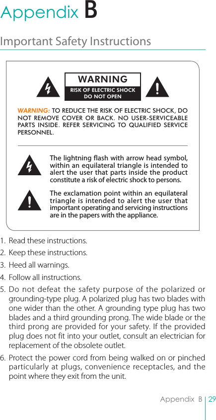 29Appendix  BAppendix  BImportant Safety Instructions 1.  Read these instructions.2.  Keep these instructions.3.  Heed all warnings.4.  Follow all instructions.5. Do not defeat the safety purpose of the polarized or grounding-type plug. A polarized plug has two blades with one wider than the other. A grounding type plug has two blades and a third grounding prong. The wide blade or the third prong are provided for your safety. If the provided plug does not fit into your outlet, consult an electrician for replacement of the obsolete outlet.6. Protect the power cord from being walked on or pinched particularly at plugs, convenience receptacles, and the point where they exit from the unit.The lightning flash with arrow head symbol, within an equilateral triangle is intended to alert the user that parts inside the product constitute a risk of electric shock to persons.The exclamation point within an equilateral triangle is intended to alert the user that important operating and servicing instructions are in the papers with the appliance.WARNING: TO REDUCE THE RISK OF ELECTRIC SHOCK, DO NOT REMOVE COVER OR BACK. NO USER-SERVICEABLE PARTS INSIDE. REFER SERVICING TO QUALIFIED SERVICE PERSONNEL.WARNINGRISK OF ELECTRIC SHOCKDO NOT OPENB