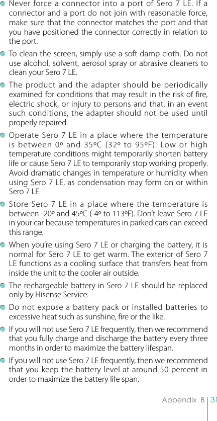 31Appendix  B Never force a connector into a port of Sero 7 LE. If a connector and a port do not join with reasonable force, make sure that the connector matches the port and that you have positioned the connector correctly in relation to the port. To clean the screen, simply use a soft damp cloth. Do not use alcohol, solvent, aerosol spray or abrasive cleaners to clean your Sero 7 LE. The product and the adapter should be periodically examined for conditions that may result in the risk of fire, electric shock, or injury to persons and that, in an event such conditions, the adapter should not be used until properly repaired. Operate Sero 7 LE in a place where the temperature is between 0º and 35ºC (32º to 95ºF). Low or high temperature conditions might temporarily shorten battery life or cause Sero 7 LE to temporarily stop working properly. Avoid dramatic changes in temperature or humidity when using Sero 7 LE, as condensation may form on or within Sero 7 LE. Store Sero 7 LE in a place where the temperature is between -20º and 45ºC (-4º to 113ºF). Don’t leave Sero 7 LE in your car because temperatures in parked cars can exceed this range. When you’re using Sero 7 LE or charging the battery, it is normal for Sero 7 LE to get warm. The exterior of Sero 7 LE functions as a cooling surface that transfers heat from inside the unit to the cooler air outside. The rechargeable battery in Sero 7 LE should be replaced only by Hisense Service. Do not expose a battery pack or installed batteries to excessive heat such as sunshine, fire or the like. If you will not use Sero 7 LE frequently, then we recommend that you fully charge and discharge the battery every three months in order to maximize the battery lifespan. If you will not use Sero 7 LE frequently, then we recommend that you keep the battery level at around 50 percent in order to maximize the battery life span.