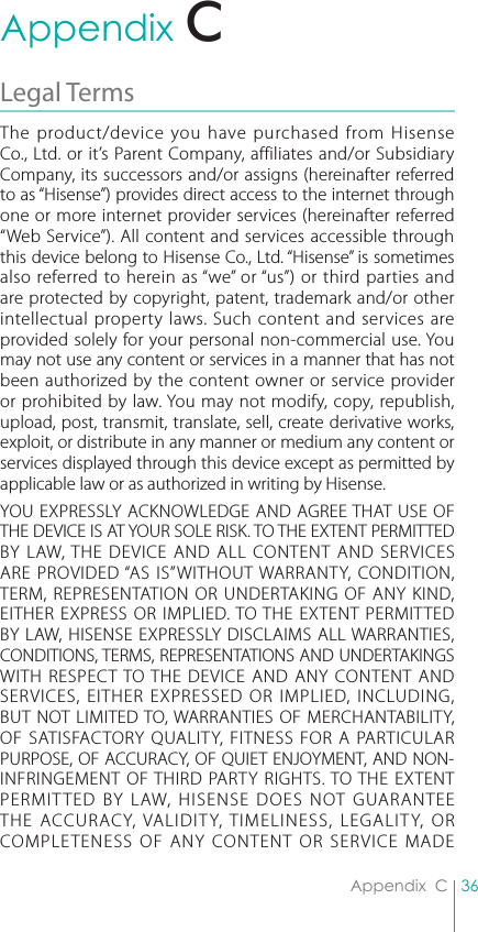 36Appendix  CAppendix  CLegal Terms The product/device you have purchased from Hisense Co., Ltd. or it’s Parent Company, affiliates and/or Subsidiary Company, its successors and/or assigns (hereinafter referred to as “Hisense”) provides direct access to the internet through one or more internet provider services (hereinafter referred “Web Service”). All content and services accessible through this device belong to Hisense Co., Ltd. “Hisense” is sometimes also referred to herein as “we” or “us”) or third parties and are protected by copyright, patent, trademark and/or other intellectual property laws. Such content and services are provided solely for your personal non-commercial use. You may not use any content or services in a manner that has not been authorized by the content owner or service provider or prohibited by law. You may not modify, copy, republish, upload, post, transmit, translate, sell, create derivative works, exploit, or distribute in any manner or medium any content or services displayed through this device except as permitted by applicable law or as authorized in writing by Hisense.YOU EXPRESSLY ACKNOWLEDGE AND AGREE THAT USE OF THE DEVICE IS AT YOUR SOLE RISK. TO THE EXTENT PERMITTED BY LAW, THE DEVICE AND ALL CONTENT AND SERVICES ARE PROVIDED “AS IS”WITHOUT WARRANTY, CONDITION, TERM, REPRESENTATION OR UNDERTAKING OF ANY KIND, EITHER EXPRESS OR IMPLIED. TO THE EXTENT PERMITTED BY LAW, HISENSE EXPRESSLY DISCLAIMS ALL WARRANTIES, CONDITIONS, TERMS, REPRESENTATIONS AND UNDERTAKINGS WITH RESPECT TO THE DEVICE AND ANY CONTENT AND SERVICES, EITHER EXPRESSED OR IMPLIED, INCLUDING, BUT NOT LIMITED TO, WARRANTIES OF MERCHANTABILITY, OF SATISFACTORY QUALITY, FITNESS FOR A PARTICULAR PURPOSE, OF ACCURACY, OF QUIET ENJOYMENT, AND NON-INFRINGEMENT OF THIRD PARTY RIGHTS. TO THE EXTENT PERMITTED BY LAW, HISENSE DOES NOT GUARANTEE THE ACCURACY, VALIDITY, TIMELINESS, LEGALITY, OR COMPLETENESS OF ANY CONTENT OR SERVICE MADE C