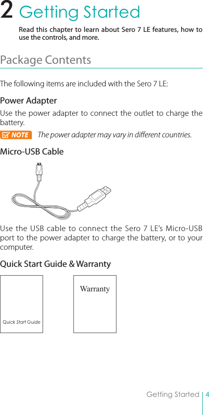 4Getting StartedGetting StartedRead this chapter to learn about Sero 7 LE features, how to use the controls, and more.Package Contents The following items are included with the Sero 7 LE: Power AdapterUse the power adapter to connect the outlet to charge the battery.NOTE The power adapter may vary in different countries.Micro-USB CableUse the USB cable to connect the Sero 7 LE’s Micro-USB port to the power adapter to charge the battery, or to your computer.Quick Start Guide &amp; Warranty Warranty2