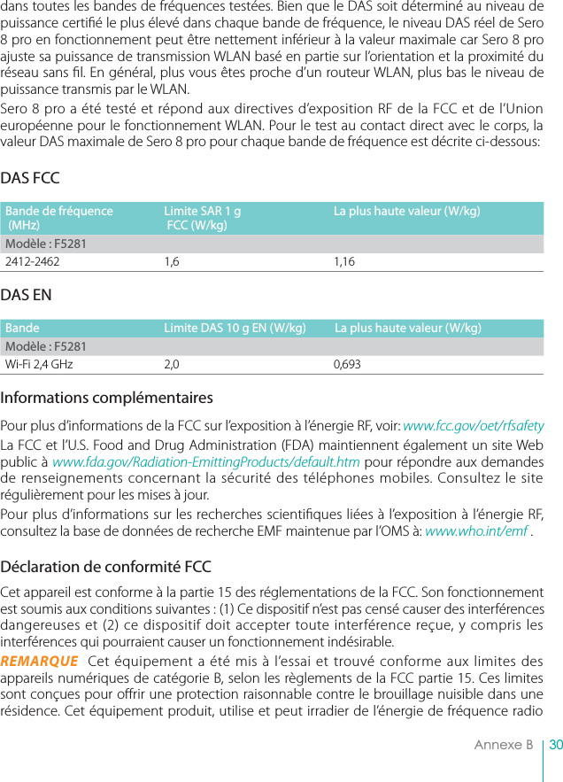 30Annexe Bdans toutes les bandes de fréquences testées. Bien que le DAS soit déterminé au niveau depuissance certié le plus élevé dans chaque bande de fréquence, le niveau DAS réel de Sero8 pro en fonctionnement peut être nettement inférieur à la valeur maximale car Sero 8 proajuste sa puissance de transmission WLAN basé en partie sur l’orientation et la proximité duréseau sans l. En général, plus vous êtes proche d’un routeur WLAN, plus bas le niveau depuissance transmis par le WLAN.Sero 8 pro a été testé et répond aux directives d’exposition RF de la FCC et de l’Unioneuropéenne pour le fonctionnement WLAN. Pour le test au contact direct avec le corps, lavaleur DAS maximale de Sero 8 pro pour chaque bande de fréquence est décrite ci-dessous:DAS FCCBande de fréquence (MHz)Limite SAR 1 g  FCC (W/kg)La plus haute valeur (W/kg)Modèle : F52812412-2462 1,6DAS ENBande Limite DAS 10 g EN (W/kg) La plus haute valeur (W/kg)Modèle : F5281Wi-Fi 2,4 GHz 2,0Informations complémentairesPour plus d’informations de la FCC sur l’exposition à l’énergie RF, voir: www.fcc.gov/oet/rfsafetyLa FCC et l’U.S. Food and Drug Administration (FDA) maintiennent également un site Webpublic à www.fda.gov/Radiation-EmittingProducts/default.htm pour répondre aux demandesde renseignements concernant la sécurité des téléphones mobiles. Consultez le siterégulièrement pour les mises à jour.Pour plus d’informations sur les recherches scientiques liées à l’exposition à l’énergie RF,consultez la base de données de recherche EMF maintenue par l’OMS à: www.who.int/emf .Déclaration de conformité FCCCet appareil est conforme à la partie 15 des réglementations de la FCC. Son fonctionnementest soumis aux conditions suivantes : (1) Ce dispositif n’est pas censé causer des interférencesdangereuses et (2) ce dispositif doit accepter toute interférence reçue, y compris lesinterférences qui pourraient causer un fonctionnement indésirable.REMARQUE  Cet équipement a été mis à l’essai et trouvé conforme aux limites desappareils numériques de catégorie B, selon les règlements de la FCC partie 15. Ces limitessont conçues pour orir une protection raisonnable contre le brouillage nuisible dans unerésidence. Cet équipement produit, utilise et peut irradier de l’énergie de fréquence radio1,160,693