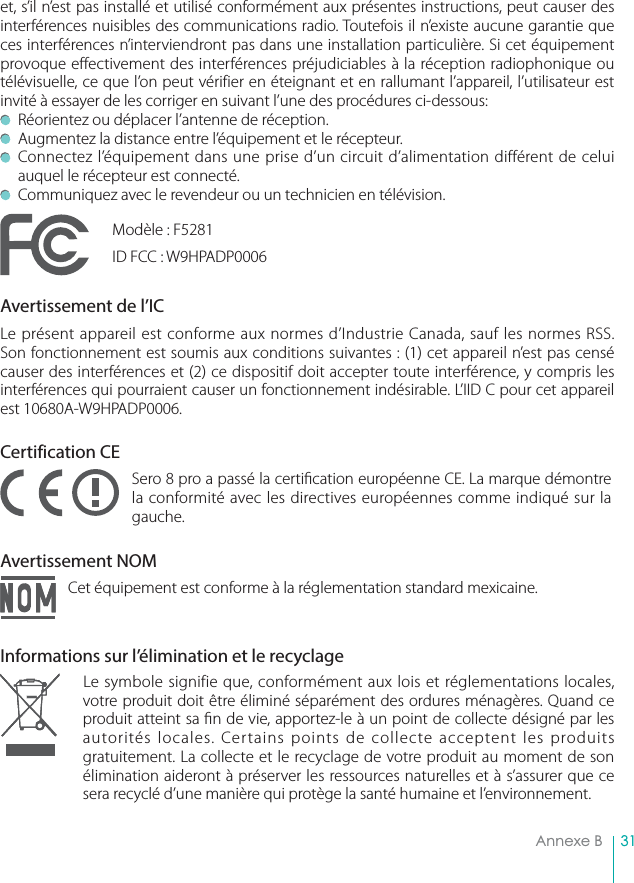 31Annexe Bet, s’il n’est pas installé et utilisé conformément aux présentes instructions, peut causer des interférences nuisibles des communications radio. Toutefois il n’existe aucune garantie que ces interférences n’interviendront pas dans une installation particulière. Si cet équipement provoque effectivement des interférences préjudiciables à la réception radiophonique ou télévisuelle, ce que l’on peut vérifier en éteignant et en rallumant l’appareil, l’utilisateur est invité à essayer de les corriger en suivant l’une des procédures ci-dessous:   Réorientez ou déplacer l’antenne de réception.  Augmentez la distance entre l’équipement et le récepteur.  Connectez l’équipement dans une prise d’un circuit d’alimentation différent de celui auquel le récepteur est connecté.  Communiquez avec le revendeur ou un technicien en télévision.Modèle : F5281ID FCC : W9HPADP0006Avertissement de l’ICLe présent appareil est conforme aux normes d’Industrie Canada, sauf les normes RSS. Son fonctionnement est soumis aux conditions suivantes : (1) cet appareil n’est pas censé causer des interférences et (2) ce dispositif doit accepter toute interférence, y compris les interférences qui pourraient causer un fonctionnement indésirable. L’IID C pour cet appareil est 10680A-W9HPADP0006.Certification CESero 8 pro a passé la certi cation européenne CE. La marque démontre la conformité avec les directives européennes comme indiqué sur la gauche.Avertissement NOMCet équipement est conforme à la réglementation standard mexicaine.Informations sur l’élimination et le recyclageLe symbole signifie que, conformément aux lois et réglementations locales, votre produit doit être éliminé séparément des ordures ménagères. Quand ce produit atteint sa  n de vie, apportez-le à un point de collecte désigné par les autorités locales. Certains points de collecte acceptent les produits gratuitement. La collecte et le recyclage de votre produit au moment de son élimination aideront à préserver les ressources naturelles et à s’assurer que ce sera recyclé d’une manière qui protège la santé humaine et l’environnement.