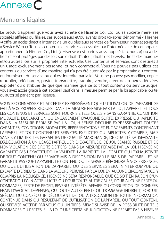 32Annexe CAnnexe CMentions légales Le produit/appareil que vous avez acheté de Hisense Co., Ltd. ou sa société mère, ses sociétés a  liées ou  liales, ses successeurs et/ou ayants droit (ci-après dénommé « Hisense ») o re un accès direct à Internet via un ou plusieurs services de fournisseur internet (ci-après « Service Web »). Tous les contenus et services accessibles par l’intermédiaire de cet appareil appartiennent à Hisense Co., Ltd. (« Hisense » est parfois aussi appelé ici « nous ») ou à des tiers et sont protégés par des lois sur le droit d’auteur, droits des brevets, droits des marques et/ou autres lois sur la propriété intellectuelle. Ces contenus et services sont destinés à un usage exclusivement personnel et non commercial. Vous ne pouvez pas utiliser ces contenus ou services d’une manière qui n’a pas été autorisée par le propriétaire du contenu ou fournisseur du service ou qui est interdite par la loi. Vous ne pouvez pas modi er, copier, republier, télécharger, poster, transmettre, traduire, vendre, créer des œuvres dérivées, exploiter ou distribuer de quelque manière que ce soit tout contenu ou service auquel vous avez accès grâce à cet appareil sauf dans la mesure permise par la loi applicable, ou tel qu’autorisé par écrit par Hisense.VOUS RECONNAISSEZ ET ACCEPTEZ EXPRESSÉMENT QUE L’UTILISATION DE L’APPAREIL SE FAIT À VOS PROPRES RISQUES. DANS LA MESURE PERMISE PAR LA LOI, L’APPAREIL ET TOUS LES CONTENUS ET SERVICES SONT FOURNIS « TELS QUELS » SANS GARANTIE, CONDITION, MODALITÉ, DÉCLARATION OU ENGAGEMENT D’AUCUNE SORTE, EXPRESSE OU IMPLICITE. DANS LA MESURE PERMISE PAR LA LOI, HISENSE DÉCLINE EXPRESSÉMENT TOUTES GARANTIES, CONDITIONS, MODALITÉS, REPRÉSENTATIONS ET ENGAGEMENTS CONCERNANT L’APPAREIL ET TOUT CONTENU ET SERVICES, EXPLICITES OU IMPLICITES, Y COMPRIS, MAIS SANS S’Y LIMITER, LES GARANTIES DE QUALITÉ MARCHANDE, DE QUALITÉ SATISFAISANTE, D’ADÉQUATION À UN USAGE PARTICULIER, D’EXACTITUDE, DE JOUISSANCE PAISIBLE ET DE NON VIOLATION DES DROITS DE TIERS. DANS LA MESURE PERMISE PAR LA LOI, HISENSE NE GARANTIT PAS L’EXACTITUDE, LA VALIDITÉ, LA RAPIDITÉ, LA LÉGALITÉ OU L’EXHAUSTIVITÉ DE TOUT CONTENU OU SERVICE MIS À DISPOSITION PAR LE BIAIS DE L’APPAREIL ET NE GARANTIT PAS QUE L’APPAREIL, LE CONTENU OU LE SERVICE RÉPONDRA À VOS EXIGENCES, OU QUE L’UTILISATION DE L’APPAREIL OU DES SERVICES SERA ININTERROMPUE OU EXEMPTE D’ERREURS. DANS LA MESURE PERMISE PAR LA LOI, EN AUCUNE CIRCONSTANCE, Y COMPRIS LA NÉGLIGENCE, HISENSE NE SERA RESPONSABLE, QUE CE SOIT EN RAISON D’UN CONTRAT OU D’UN ACTE ILLICITE OU POUR TOUTE AUTRE CAUSE, POUR AUCUNE PERTE OU DOMMAGES, PERTE DE PROFIT, REVENU, INTÉRÊTS, AFFAIRE OU CORRUPTION DE DONNÉES, FRAIS D’AVOCAT, DÉPENSES, OU TOUTE AUTRE PERTE OU DOMMAGE INDIRECT, FORTUIT, SPÉCIAL OU CONSÉCUTIF DÉCOULANT DE, OU À L’OCCASION DE TOUTE INFORMATION CONTENUE DANS OU RÉSULTANT DE L’UTILISATION DE L’APPAREIL, OU TOUT CONTENU OU SERVICE ACCÉDÉ PAR VOUS OU UN TIERS, MÊME SI AVISÉ DE LA POSSIBILITÉ DE TELS DOMMAGES OU PERTES. SI LA LOI D’UNE CERTAINE JURIDICTION NE PERMET PAS À HISENSE C