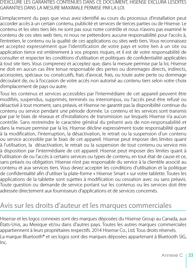 33Annexe CD’EXCLURE LES GARANTIES CONTENUES DANS CE DOCUMENT, HISENSE EXCLURA LESDITES GARANTIES DANS LA MESURE MAXIMALE PERMISE PAR LA LOI. L’emplacement du pays que vous avez identi é au cours du processus d’installation peut accorder accès à un certain contenu, publicité et services de tierces parties ou de Hisense. Le contenu et les sites tiers liés ne sont pas sous notre contrôle et nous n’avons pas examiné le contenu de ces sites web tiers, ni nous ne prétendons aucune responsabilité pour l’accès à, l’entretien, le contenu ou la qualité de ces applications ou sites web tiers. Vous reconnaissez et acceptez expressément que l’identification de votre pays et votre lien à un site ou application tierce est entièrement à vos propres risques, et il est de votre responsabilité de consulter et respecter les conditions d’utilisation et politiques de con dentialité applicables à tout site tiers. Vous comprenez et acceptez que, dans la mesure permise par la loi, Hisense ne doit en aucun cas être tenue responsable des pertes ou dommages directs, indirects, accessoires, spéciaux ou consécutifs, frais d’avocat, frais, ou toute autre perte ou dommage découlant de, ou à l’occasion de votre accès non autorisé au contenu tiers selon votre choix d’emplacement de pays ou autre.Tous les contenus et services accessibles par l’intermédiaire de cet appareil peuvent être modifiés, suspendus, supprimés, terminés ou interrompus, ou l’accès peut être refusé ou désactivé à tout moment, sans préavis, et Hisense ne garantit pas la disponibilité continue du contenu ou service pendant une période donnée. Le contenu et les services sont transmis par par le biais de réseaux et d’installations de transmission sur lesquels Hisense n’a aucun contrôle. Sans restreindre le caractère général du présent avis de non-responsabilité et dans la mesure permise par la loi, Hisense décline expressément toute responsabilité quant à la modification, l’interruption, la désactivation, le retrait ou la suspension d’un contenu ou service accessible par le biais de cet appareil. Hisense peut imposer des limites quant à l’utilisation, la  désactivation, le retrait ou la suspension de tout contenu ou service mis à disposition par l’intermédiaire de cet appareil. Hisense peut imposer des limites quant à l’utilisation de ou l’accès à certains services ou types de contenu, en tout état de cause et ce, sans préavis ou obligation. Hisense n’est pas responsable du service à la clientèle associé au contenu et aux services tiers. Vous devez accepter les conditions d’utilisation et la politique de confidentialité afin d’utiliser la plate-forme « Hisense Smart » sur votre tablette. Toutes les applications de la tablette sont sujettes à modification ou cessation avec ou sans préavis. Toute question ou demande de service portant sur les contenus ou les services doit être adressée directement aux fournisseurs d’applications et de services concernés.Avis sur les droits d’auteur et les marques commerciales Hisense et les logos connexes sont des marques déposées du Hisense Group au Canada, aux États-Unis, au Mexique et/ou dans d’autres pays. Toutes les autres marques commerciales appartiennent à leurs propriétaires respectifs. 2014 Hisense Co., Ltd. Tous droits réservés.La marque Bluetooth® et ses logos sont des marques déposées appartenant à Bluetooth SIG, Inc. 