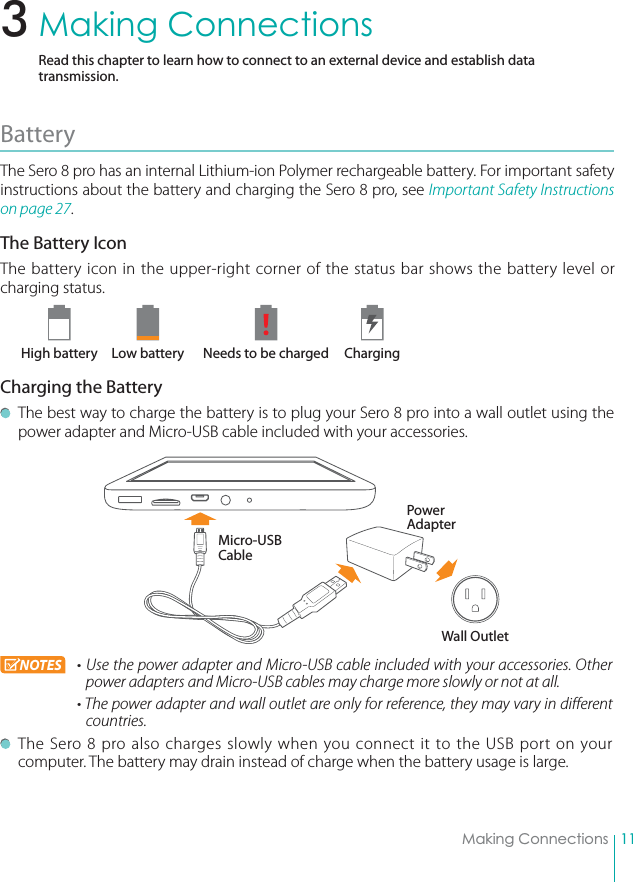 11Making ConnectionsMaking ConnectionsRead this chapter to learn how to connect to an external device and establish data transmission. Battery The Sero 8 pro has an internal Lithium-ion Polymer rechargeable battery. For important safety instructions about the battery and charging the Sero 8 pro, see Important Safety Instructions on page 27.The Battery IconThe battery icon in the upper-right corner of the status bar shows the battery level or charging status.        High battery  Low battery  Needs to be charged  ChargingCharging the Battery  The best way to charge the battery is to plug your Sero 8 pro into a wall outlet using the power adapter and Micro-USB cable included with your accessories. NOTES rUse the power adapter and Micro-USB cable included with your accessories. Other power adapters and Micro-USB cables may charge more slowly or not at all. rThe power adapter and wall outlet are only for reference, they may vary in different countries.  The Sero 8 pro also charges slowly when you connect it to the USB port on your computer. The battery may drain instead of charge when the battery usage is large.Micro-USB CablePower AdapterWall Outlet3