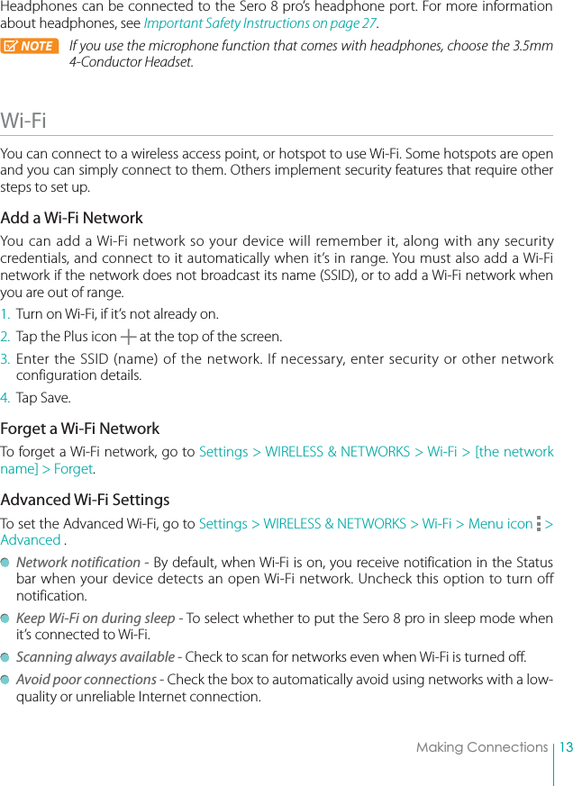 13Making ConnectionsHeadphones can be connected to the Sero 8 pro’s headphone port. For more information about headphones, see Important Safety Instructions on page 27. NOTE If you use the microphone function that comes with headphones, choose the 3.5mm 4-Conductor Headset. Wi-Fi You can connect to a wireless access point, or hotspot to use Wi-Fi. Some hotspots are open and you can simply connect to them. Others implement security features that require other steps to set up.Add a Wi-Fi NetworkYou can add a Wi-Fi network so your device will remember it, along with any security credentials, and connect to it automatically when it’s in range. You must also add a Wi-Fi network if the network does not broadcast its name (SSID), or to add a Wi-Fi network when you are out of range.1.  Turn on Wi-Fi, if it’s not already on.2.  Tap the Plus icon   at the top of the screen.3. Enter the SSID (name) of the network. If necessary, enter security or other network configuration details.4. Tap Save.Forget a Wi-Fi NetworkTo forget a Wi-Fi network, go to Settings &gt; WIRELESS &amp; NETWORKS &gt; Wi-Fi &gt; [the network name] &gt; Forget.Advanced Wi-Fi SettingsTo set the Advanced Wi-Fi, go to Settings &gt; WIRELESS &amp; NETWORKS &gt; Wi-Fi &gt; Menu icon   &gt; Advanced . Network notification - By default, when Wi-Fi is on, you receive notification in the Status bar when your device detects an open Wi-Fi network. Uncheck this option to turn off notification. Keep Wi-Fi on during sleep - To select whether to put the Sero 8 pro in sleep mode when it’s connected to Wi-Fi. Scanning always available - Check to scan for networks even when Wi-Fi is turned off.  Avoid poor connections - Check the box to automatically avoid using networks with a low-quality or unreliable Internet connection. 