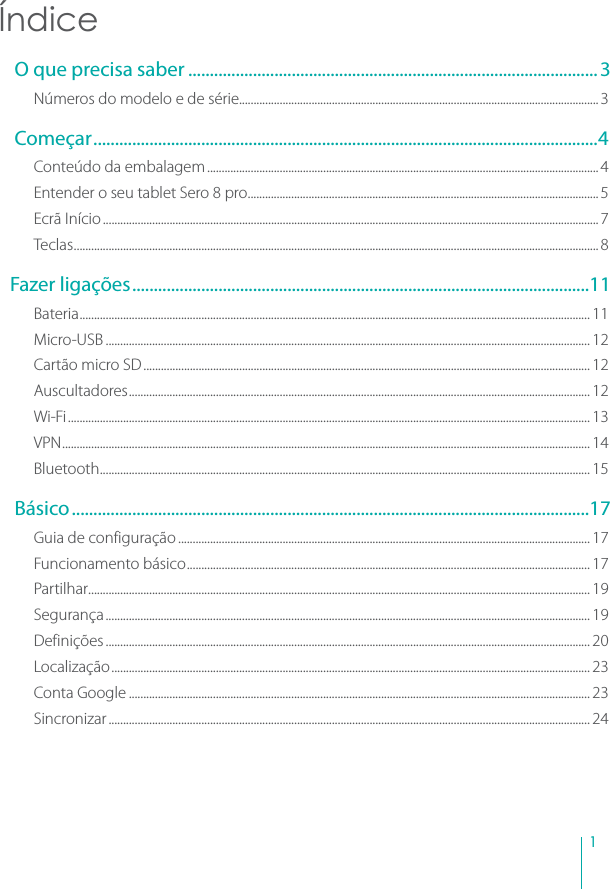1Índice O que precisa saber ............................................................................................... 3Números do modelo e de série............................................................................................................................3 Começar.....................................................................................................................4Conteúdo da embalagem.......................................................................................................................................4Entender o seu tablet Sero 8 pro.........................................................................................................................5Ecrã Início...........................................................................................................................................................................7Teclas.....................................................................................................................................................................................8Fazer ligações..........................................................................................................11Bateria................................................................................................................................................................................ 11Micro-USB ....................................................................................................................................................................... 12Cartão micro SD.......................................................................................................................................................... 12Auscultadores............................................................................................................................................................... 12Wi-Fi.................................................................................................................................................................................... 13VPN...................................................................................................................................................................................... 14Bluetooth......................................................................................................................................................................... 15 Básico........................................................................................................................17Guia de configuração .............................................................................................................................................. 17Funcionamento básico........................................................................................................................................... 17Partilhar............................................................................................................................................................................. 19Segurança....................................................................................................................................................................... 19Definições ....................................................................................................................................................................... 20Localização..................................................................................................................................................................... 23Conta Google ............................................................................................................................................................... 23Sincronizar...................................................................................................................................................................... 24