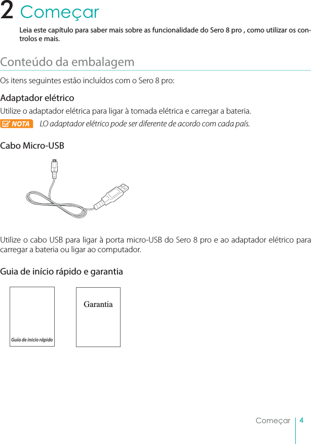 4ComeçarComeçarLeia este capítulo para saber mais sobre as funcionalidade do Sero 8 pro , como utilizar os con-trolos e mais.Conteúdo da embalagemOs itens seguintes estão incluídos com o Sero 8 pro:Adaptador elétricoUtilize o adaptador elétrica para ligar à tomada elétrica e carregar a bateria.NOTA LO adaptador elétrico pode ser diferente de acordo com cada país.Cabo Micro-USBUtilize o cabo USB para ligar à porta micro-USB do Sero 8 pro e ao adaptador elétrico para carregar a bateria ou ligar ao computador.Guia de início rápido e garantiaGarantia2Guía de inicio rápido