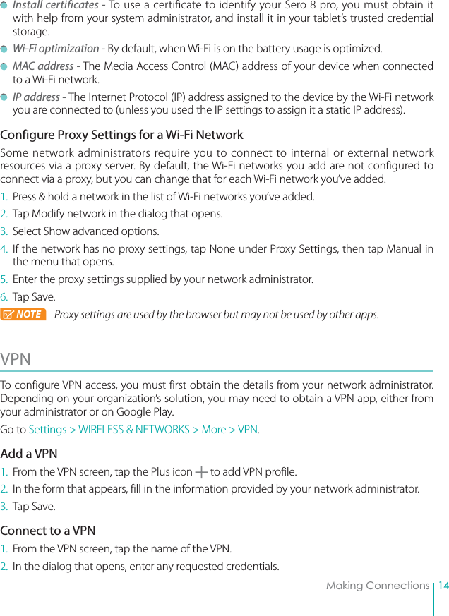 14Making Connections Install certificates - To use a certificate to identify your Sero 8 pro, you must obtain it with help from your system administrator, and install it in your tablet’s trusted credential storage.  Wi-Fi optimization - By default, when Wi-Fi is on the battery usage is optimized.  MAC address - The Media Access Control (MAC) address of your device when connected to a Wi-Fi network. IP address - The Internet Protocol (IP) address assigned to the device by the Wi-Fi network you are connected to (unless you used the IP settings to assign it a static IP address).Configure Proxy Settings for a Wi-Fi NetworkSome network administrators require you to connect to internal or external network resources via a proxy server. By default, the Wi-Fi networks you add are not configured to connect via a proxy, but you can change that for each Wi-Fi network you’ve added.1.  Press &amp; hold a network in the list of Wi-Fi networks you’ve added.2.  Tap Modify network in the dialog that opens.3.  Select Show advanced options.4. If the network has no proxy settings, tap None under Proxy Settings, then tap Manual in the menu that opens.5.  Enter the proxy settings supplied by your network administrator.6. Tap Save.NOTE Proxy settings are used by the browser but may not be used by other apps.VPN To configure VPN access, you must first obtain the details from your network administrator. Depending on your organization’s solution, you may need to obtain a VPN app, either from your administrator or on Google Play.Go to Settings &gt; WIRELESS &amp; NETWORKS &gt; More &gt; VPN.Add a VPN1.  From the VPN screen, tap the Plus icon   to add VPN profile.2.  In the form that appears, fill in the information provided by your network administrator.3. Tap Save.Connect to a VPN1.  From the VPN screen, tap the name of the VPN.2.  In the dialog that opens, enter any requested credentials.