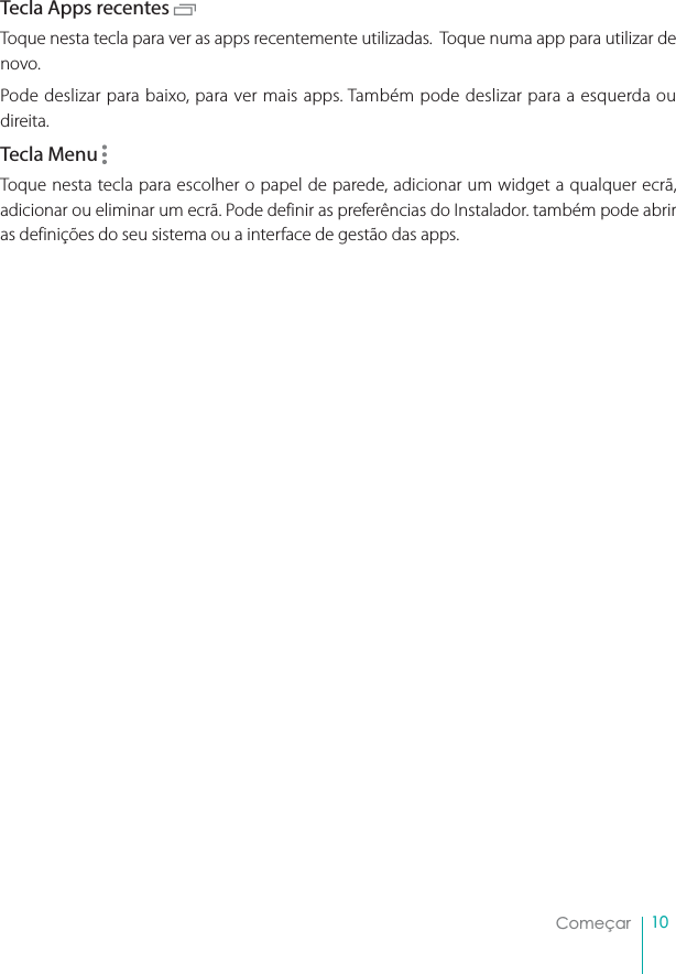 10ComeçarTecla Apps recentes Toque nesta tecla para ver as apps recentemente utilizadas.  Toque numa app para utilizar de novo.Pode deslizar para baixo, para ver mais apps. Também pode deslizar para a esquerda ou direita.Tecla Menu Toque nesta tecla para escolher o papel de parede, adicionar um widget a qualquer ecrã, adicionar ou eliminar um ecrã. Pode definir as preferências do Instalador. também pode abrir as definições do seu sistema ou a interface de gestão das apps.