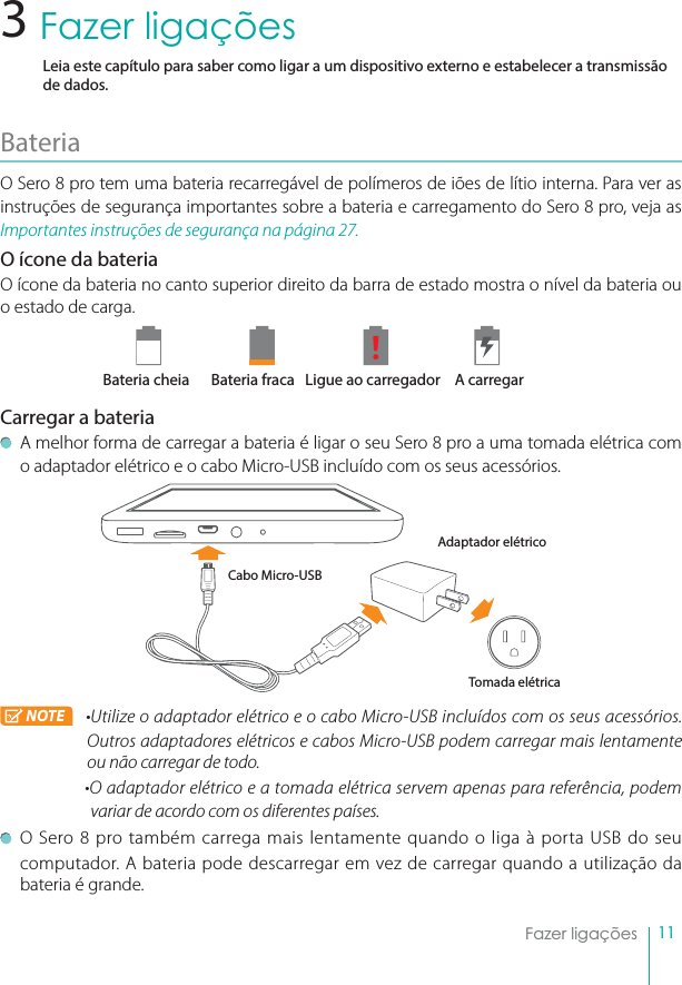 11Fazer ligaçõesFazer ligaçõesLeia este capítulo para saber como ligar a um dispositivo externo e estabelecer a transmissão de dados.BateriaO Sero 8 pro tem uma bateria recarregável de polímeros de iões de lítio interna. Para ver as instruções de segurança importantes sobre a bateria e carregamento do Sero 8 pro, veja as Importantes instruções de segurança na página 27.O ícone da bateriaO ícone da bateria no canto superior direito da barra de estado mostra o nível da bateria ou o estado de carga.Bateria cheia Bateria fraca  Ligue ao carregador A carregarCarregar a bateriaA melhor forma de carregar a bateria é ligar o seu Sero 8 pro a uma tomada elétrica com o adaptador elétrico e o cabo Micro-USB incluído com os seus acessórios.NOTE rUtilize o adaptador elétrico e o cabo Micro-USB incluídos com os seus acessórios. Outros adaptadores elétricos e cabos Micro-USB podem carregar mais lentamente ou não carregar de todo.rO adaptador elétrico e a tomada elétrica servem apenas para referência, podem variar de acordo com os diferentes países.O Sero 8 pro também carrega mais lentamente quando o liga à porta USB do seu computador. A bateria pode descarregar em vez de carregar quando a utilização da bateria é grande.3Cabo Micro-USBAdaptador elétricoTomada elétrica