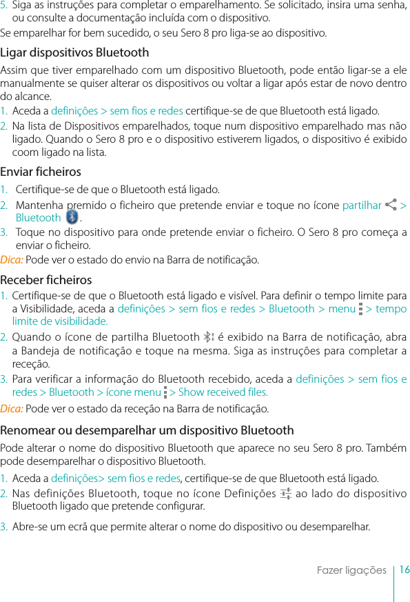 16Fazer ligações5. Siga as instruções para completar o emparelhamento. Se solicitado, insira uma senha, ou consulte a documentação incluída com o dispositivo.Se emparelhar for bem sucedido, o seu Sero 8 pro liga-se ao dispositivo.Ligar dispositivos BluetoothAssim que tiver emparelhado com um dispositivo Bluetooth, pode então ligar-se a ele manualmente se quiser alterar os dispositivos ou voltar a ligar após estar de novo dentro do alcance.1. Aceda a definições &gt; sem fios e redes certifique-se de que Bluetooth está ligado.2. Na lista de Dispositivos emparelhados, toque num dispositivo emparelhado mas não ligado. Quando o Sero 8 pro e o dispositivo estiverem ligados, o dispositivo é exibido coom ligado na lista.Enviar ficheiros1. Certifique-se de que o Bluetooth está ligado.2. Mantenha premido o ficheiro que pretende enviar e toque no ícone partilhar  &gt; Bluetooth  .3. Toque no dispositivo para onde pretende enviar o ficheiro. O Sero 8 pro começa a enviar o ficheiro.Dica: Pode ver o estado do envio na Barra de notificação.Receber ficheiros1. Certifique-se de que o Bluetooth está ligado e visível. Para definir o tempo limite para a Visibilidade, aceda a definições &gt; sem fios e redes &gt; Bluetooth &gt; menu &gt; tempo limite de visibilidade.2. Quando o ícone de partilha Bluetooth   é exibido na Barra de notificação, abra a Bandeja de notificação e toque na mesma. Siga as instruções para completar a receção. 3. Para verificar a informação do Bluetooth recebido, aceda a definições &gt; sem fios e redes &gt; Bluetooth &gt; ícone menu  &gt; Show received files.Dica: Pode ver o estado da receção na Barra de notificação.Renomear ou desemparelhar um dispositivo BluetoothPode alterar o nome do dispositivo Bluetooth que aparece no seu Sero 8 pro. Também pode desemparelhar o dispositivo Bluetooth.1. Aceda a definições&gt; sem fios e redes, certifique-se de que Bluetooth está ligado.2. Nas definições Bluetooth, toque no ícone Definições   ao lado do dispositivo Bluetooth ligado que pretende configurar.3. Abre-se um ecrã que permite alterar o nome do dispositivo ou desemparelhar. 