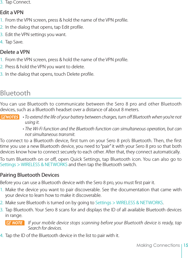 15Making Connections3. Tap Connect.Edit a VPN1.  From the VPN screen, press &amp; hold the name of the VPN profile.2.  In the dialog that opens, tap Edit profile.3.  Edit the VPN settings you want.4. Tap Save.Delete a VPN1.  From the VPN screen, press &amp; hold the name of the VPN profile.2.  Press &amp; hold the VPN you want to delete.3.  In the dialog that opens, touch Delete profile.Bluetooth You can use Bluetooth to communicate between the Sero 8 pro and other Bluetooth devices, such as a Bluetooth headset over a distance of about 8 meters. NOTES r5PFYUFOEUIFMJGFPGZPVSCBUUFSZCFUXFFODIBSHFTUVSOPGG#MVFUPPUIXIFOZPVSFOPUusing it. r5IF8J&apos;JGVODUJPOBOEUIF#MVFUPPUIGVODUJPODBOTJNVMUBOFPVTPQFSBUJPOCVUDBOnot simultaneous transmit.To connect to a Bluetooth device, first turn on your Sero 8 pro’s Bluetooth. Then, the first time you use a new Bluetooth device, you need to “pair” it with your Sero 8 pro so that both devices know how to connect securely to each other. After that, they connect automatically.To turn Bluetooth on or off, open Quick Settings, tap Bluetooth icon. You can also go to Settings &gt; WIRELESS &amp; NETWORKS and then tap the Bluetooth switch.Pairing Bluetooth DevicesBefore you can use a Bluetooth device with the Sero 8 pro, you must first pair it.1. Make the device you want to pair discoverable. See the documentation that came with your device to learn how to make it discoverable.2.  Make sure Bluetooth is turned on by going to Settings &gt; WIRELESS &amp; NETWORKS. 3.  Tap Bluetooth. Your Sero 8 scans for and displays the ID of all available Bluetooth devices in range. NOTE If your mobile device stops scanning before your Bluetooth device is ready, tap Search for devices.4.  Tap the ID of the Bluetooth device in the list to pair with it.