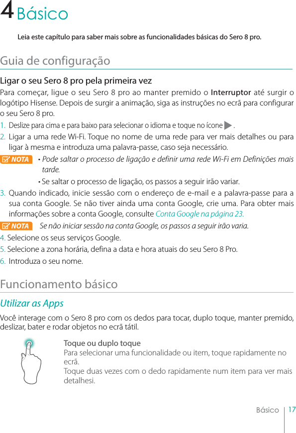 17BásicoBásicoLeia este capítulo para saber mais sobre as funcionalidades básicas do Sero 8 pro.Guia de configuraçãoLigar o seu Sero 8 pro pela primeira vezPara começar, ligue o seu Sero 8 pro ao manter premido o Interruptor até surgir o logótipo Hisense. Depois de surgir a animação, siga as instruções no ecrã para configurar o seu Sero 8 pro.1.Deslize para cima e para baixo para selecionar o idioma e toque no ícone   .2. Ligar a uma rede Wi-Fi. Toque no nome de uma rede para ver mais detalhes ou para ligar à mesma e introduza uma palavra-passe, caso seja necessário.NOTA r1PEFTBMUBSPQSPDFTTPEFMJHBÉÈPFEFGJOJSVNBSFEF8J&apos;JFN%FGJOJÉ×FTNBJTtarde.rSe saltar o processo de ligação, os passos a seguir irão variar.3. Quando indicado, inicie sessão com o endereço de e-mail e a palavra-passe para a sua conta Google. Se não tiver ainda uma conta Google, crie uma. Para obter mais informações sobre a conta Google, consulte Conta Google na página 23.NOTA  Se não iniciar sessão na conta Google, os passos a seguir irão varia.4. Selecione os seus serviços Google.5. Selecione a zona horária, defina a data e hora atuais do seu Sero 8 Pro.6. Introduza o seu nome.Funcionamento básicoUtilizar as AppsVocê interage com o Sero 8 pro com os dedos para tocar, duplo toque, manter premido, deslizar, bater e rodar objetos no ecrã tátil.Toque ou duplo toquePara selecionar uma funcionalidade ou item, toque rapidamente no ecrã.Toque duas vezes com o dedo rapidamente num item para ver mais detalhesi.4