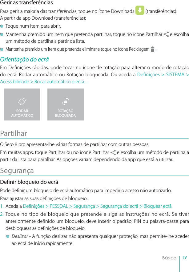 19BásicoGerir as transferênciasPara gerir a maioria das transferências, toque no ícone Downloads   (transferências).A partir da app Download (transferências):Toque num item para abrir.Mantenha premido um item que pretenda partilhar, toque no ícone Partilhar e escolha um método de partilha a partir da lista.Mantenha premido um item que pretenda eliminar e toque no ícone Reciclagem .Orientação do ecrãEm Definições rápidas, pode tocar no ícone de rotação para alterar o modo de rotação do ecrã: Rodar automático ou Rotação bloqueada. Ou aceda a Definições &gt; SISTEMA &gt; Acessibilidade &gt; Rocar automático o ecrã.PartilharO Sero 8 pro apresenta-lhe várias formas de partilhar com outras pessoas.Em muitas apps, toque Partilhar ou no ícone Partilhar e escolha um método de partilha a partir da lista para partilhar. As opções variam dependendo da app que está a utilizar.SegurançaDefinir bloqueio do ecrãPode definir um bloqueio de ecrã automático para impedir o acesso não autorizado.Para ajustar as suas definições de bloqueio:1. Aceda a Definições &gt; PESSOAL &gt; Segurança &gt; Segurança do ecrã &gt; Bloquear ecrã.2. Toque no tipo de bloqueio que pretende e siga as instruções no ecrã. Se tiver anteriormente definido um bloqueio, deve inserir o padrão, PIN ou palavra-passe para desbloquear as definições de bloqueio.Deslizar - A função deslizar não apresenta qualquer proteção, mas permite-lhe aceder ao ecrã de Início rapidamente.ROTAÇÃO BLOQUEADARODAR AUTOMÁTICO