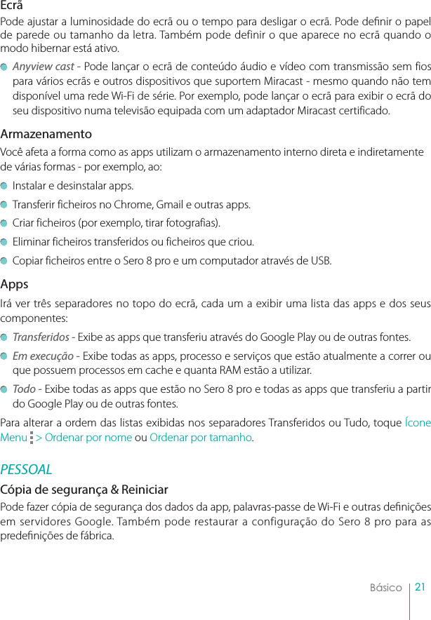 21BásicoEcrãPode ajustar a luminosidade do ecrã ou o tempo para desligar o ecrã. Pode denir o papel de parede ou tamanho da letra. Também pode definir o que aparece no ecrã quando o modo hibernar está ativo.Anyview cast - Pode lançar o ecrã de conteúdo áudio e vídeo com transmissão sem fios  para vários ecrãs e outros dispositivos que suportem Miracast - mesmo quando não tem disponível uma rede Wi-Fi de série. Por exemplo, pode lançar o ecrã para exibir o ecrã do seu dispositivo numa televisão equipada com um adaptador Miracast certificado.ArmazenamentoVocê afeta a forma como as apps utilizam o armazenamento interno direta e indiretamente de várias formas - por exemplo, ao:Instalar e desinstalar apps.Transferir ficheiros no Chrome, Gmail e outras apps.Criar ficheiros (por exemplo, tirar fotografias).Eliminar ficheiros transferidos ou ficheiros que criou.Copiar ficheiros entre o Sero 8 pro e um computador através de USB.AppsIrá ver três separadores no topo do ecrã, cada um a exibir uma lista das apps e dos seus componentes:Transferidos - Exibe as apps que transferiu através do Google Play ou de outras fontes.Em execução - Exibe todas as apps, processo e serviços que estão atualmente a correr ou que possuem processos em cache e quanta RAM estão a utilizar. Todo - Exibe todas as apps que estão no Sero 8 pro e todas as apps que transferiu a partir do Google Play ou de outras fontes. Para alterar a ordem das listas exibidas nos separadores Transferidos ou Tudo, toque Ícone Menu  &gt; Ordenar por nome ou Ordenar por tamanho.PESSOAL Cópia de segurança &amp; Reiniciar Pode fazer cópia de segurança dos dados da app, palavras-passe de Wi-Fi e outras denições em servidores Google. Também pode restaurar a configuração do Sero 8 pro para as predenições de fábrica. 