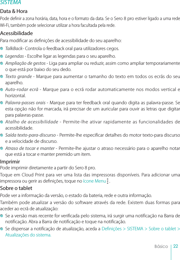 22BásicoSISTEMAData &amp; Hora Pode denir a zona horária, data, hora e o formato da data. Se o Sero 8 pro estiver ligado a uma rede Wi-Fi, também pode selecionar utilizar a hora facultada pela rede.AcessibilidadePara modicar as denições de acessibilidade do seu aparelho: TalkBack- Controla o feedback oral para utilizadores cegos. Legendas - Escolhe ligar as legendas para o seu aparelho.Ampliação de gestos - Liga para ampliar ou reduzir, assim como ampliar temporariamente o que está por baixo do seu dedo.Texto grande - Marque para aumentar o tamanho do texto em todos os ecrãs do seu aparelho.Auto-rodar ecrã - Marque para o ecrã rodar automaticamente nos modos vertical e horizontal. Palavra-passes orais - Marque para ter feedback oral quando digita as palavra-passe. Se esta opção não for marcada, irá precisar de um auricular para ouvir as letras que digitar para palavras-passe. Atalho de acessibilidade - Permite-lhe ativar rapidamente as funcionalidades de acessibilidade.Saída texto-para-discurso - Permite-lhe especificar detalhes do motor texto-para discurso e a velocidade de discurso.Atraso de tocar e manter - Permite-lhe ajustar o atraso necessário para o aparelho notar que está a tocar e manter premido um item.ImprimirPode imprimir diretamente a partir do Sero 8 pro.Toque em Cloud Print para ver uma lista das impressoras disponíveis. Para adicionar uma impressora ou gerir as denições, toque no ícone Menu .Sobre o tabletPode ver a informação da versão, o estado da bateria, rede e outra informação.  Também pode atualizar a versão do software através da rede. Existem duas formas para aceder ao ecrã de atualização: Se a versão mais recente for verificada pelo sistema, irá surgir uma notificação na Barra de notificação. Abra a Barra de notificação e toque na notificação.Se dispensar a notificação de atualização, aceda a Definições &gt; SISTEMA &gt; Sobre o tablet &gt; Atualizações do sistema.