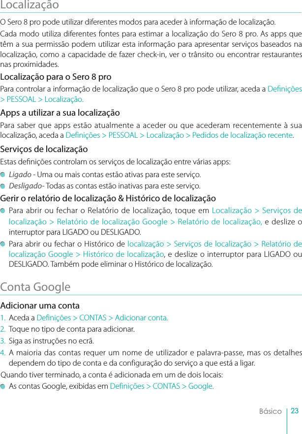 23BásicoLocalizaçãoO Sero 8 pro pode utilizar diferentes modos para aceder à informação de localização. Cada modo utiliza diferentes fontes para estimar a localização do Sero 8 pro. As apps que têm a sua permissão podem utilizar esta informação para apresentar serviços baseados na localização, como a capacidade de fazer check-in, ver o trânsito ou encontrar restaurantes nas proximidades. Localização para o Sero 8 proPara controlar a informação de localização que o Sero 8 pro pode utilizar, aceda a Denições &gt; PESSOAL &gt; Localização.Apps a utilizar a sua localizaçãoPara saber que apps estão atualmente a aceder ou que acederam recentemente à sua localização, aceda a Definições &gt; PESSOAL &gt; Localização &gt; Pedidos de localização recente.Serviços de localizaçãoEstas denições controlam os serviços de localização entre várias apps: Ligado - Uma ou mais contas estão ativas para este serviço. Desligado- Todas as contas estão inativas para este serviço. Gerir o relatório de localização &amp; Histórico de localizaçãoPara abrir ou fechar o Relatório de localização, toque em Localização &gt; Serviços de localização &gt; Relatório de localização Google &gt; Relatório de localização, e deslize o interruptor para LIGADO ou DESLIGADO. Para abrir ou fechar o Histórico de localização &gt; Serviços de localização &gt; Relatório de localização Google &gt; Histórico de localização, e deslize o interruptor para LIGADO ou DESLIGADO. Também pode eliminar o Histórico de localização.Conta GoogleAdicionar uma conta1. Aceda a Definições &gt; CONTAS &gt; Adicionar conta.2. Toque no tipo de conta para adicionar.3. Siga as instruções no ecrã. 4. A maioria das contas requer um nome de utilizador e palavra-passe, mas os detalhes dependem do tipo de conta e da configuração do serviço a que está a ligar. Quando tiver terminado, a conta é adicionada em um de dois locais:As contas Google, exibidas em Definições &gt; CONTAS &gt; Google.