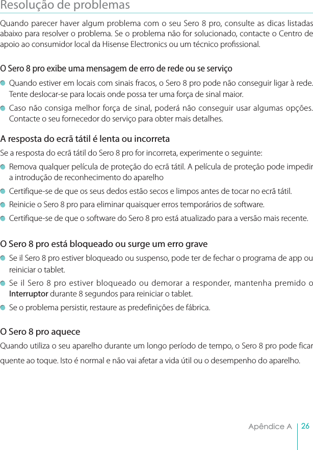 26Apêndice AResolução de problemas Quando parecer haver algum problema com o seu Sero 8 pro, consulte as dicas listadas abaixo para resolver o problema. Se o problema não for solucionado, contacte o Centro de apoio ao consumidor local da Hisense Electronics ou um técnico prossional.O Sero 8 pro exibe uma mensagem de erro de rede ou se serviçoQuando estiver em locais com sinais fracos, o Sero 8 pro pode não conseguir ligar à rede. Tente deslocar-se para locais onde possa ter uma força de sinal maior.Caso não consiga melhor força de sinal, poderá não conseguir usar algumas opções. Contacte o seu fornecedor do serviço para obter mais detalhes.A resposta do ecrã tátil é lenta ou incorretaSe a resposta do ecrã tátil do Sero 8 pro for incorreta, experimente o seguinte: Remova qualquer película de proteção do ecrã tátil. A película de proteção pode impedir a introdução de reconhecimento do aparelhoCertifique-se de que os seus dedos estão secos e limpos antes de tocar no ecrã tátil.Reinicie o Sero 8 pro para eliminar quaisquer erros temporários de software.Certifique-se de que o software do Sero 8 pro está atualizado para a versão mais recente.O Sero 8 pro está bloqueado ou surge um erro grave Se il Sero 8 pro estiver bloqueado ou suspenso, pode ter de fechar o programa de app ou reiniciar o tablet.Se il Sero 8 pro estiver bloqueado ou demorar a responder, mantenha premido o Interruptor durante 8 segundos para reiniciar o tablet. Se o problema persistir, restaure as predefinições de fábrica.O Sero 8 pro aqueceQuando utiliza o seu aparelho durante um longo período de tempo, o Sero 8 pro pode ficar quente ao toque. Isto é normal e não vai afetar a vida útil ou o desempenho do aparelho.