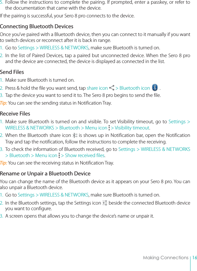16Making Connections5. Follow the instructions to complete the pairing. If prompted, enter a passkey, or refer to the documentation that came with the device.If the pairing is successful, your Sero 8 pro connects to the device. Connecting Bluetooth DevicesOnce you’ve paired with a Bluetooth device, then you can connect to it manually if you want to switch devices or reconnect after it is back in range.1. Go to Settings &gt; WIRELESS &amp; NETWORKS, make sure Bluetooth is turned on.2. In the list of Paired Devices, tap a paired but unconnected device. When the Sero 8 pro and the device are connected, the device is displayed as connected in the list.Send Files1.  Make sure Bluetooth is turned on.2.  Press &amp; hold the file you want send, tap share icon   &gt; Bluetooth icon   .3.  Tap the device you want to send it to. The Sero 8 pro begins to send the file.Tip: You can see the sending status in Notification Tray.Receive Files1. Make sure Bluetooth is turned on and visible. To set Visibility timeout, go to Settings &gt; WIRELESS &amp; NETWORKS &gt; Bluetooth &gt; Menu icon   &gt; Visibility timeout.2. When the Bluetooth share icon   is shows up in Notification bar, open the Notification Tray and tap the notification, follow the instructions to complete the receiving. 3.  To check the information of Bluetooth received, go to Settings &gt; WIRELESS &amp; NETWORKS &gt; Bluetooth &gt; Menu icon   &gt; Show received files.Tip: You can see the receiving status in Notification Tray.Rename or Unpair a Bluetooth DeviceYou can change the name of the Bluetooth device as it appears on your Sero 8 pro. You can also unpair a Bluetooth device.1. Go to Settings &gt; WIRELESS &amp; NETWORKS, make sure Bluetooth is turned on.2.  In the Bluetooth settings, tap the Settings icon   beside the connected Bluetooth device you want to configure.3.  A screen opens that allows you to change the device’s name or unpair it. 