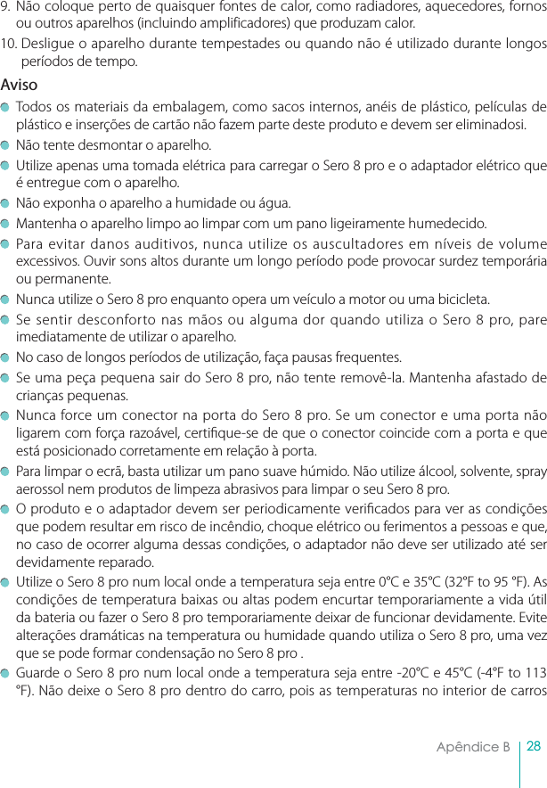 28Apêndice B  9. Não coloque perto de quaisquer fontes de calor, como radiadores, aquecedores, fornos ou outros aparelhos (incluindo amplificadores) que produzam calor.10. Desligue o aparelho durante tempestades ou quando não é utilizado durante longos períodos de tempo.AvisoTodos os materiais da embalagem, como sacos internos, anéis de plástico, películas de plástico e inserções de cartão não fazem parte deste produto e devem ser eliminadosi. Não tente desmontar o aparelho. Utilize apenas uma tomada elétrica para carregar o Sero 8 pro e o adaptador elétrico que é entregue com o aparelho.Não exponha o aparelho a humidade ou água. Mantenha o aparelho limpo ao limpar com um pano ligeiramente humedecido. Para evitar danos auditivos, nunca utilize os auscultadores em níveis de volume excessivos. Ouvir sons altos durante um longo período pode provocar surdez temporária ou permanente. Nunca utilize o Sero 8 pro enquanto opera um veículo a motor ou uma bicicleta. Se sentir desconforto nas mãos ou alguma dor quando utiliza o Sero 8 pro, pare imediatamente de utilizar o aparelho.No caso de longos períodos de utilização, faça pausas frequentes. Se uma peça pequena sair do Sero 8 pro, não tente removê-la. Mantenha afastado de crianças pequenas.Nunca force um conector na porta do Sero 8 pro. Se um conector e uma porta não ligarem com força razoável, certique-se de que o conector coincide com a porta e que está posicionado corretamente em relação à porta.Para limpar o ecrã, basta utilizar um pano suave húmido. Não utilize álcool, solvente, spray aerossol nem produtos de limpeza abrasivos para limpar o seu Sero 8 pro. O produto e o adaptador devem ser periodicamente vericados para ver as condições que podem resultar em risco de incêndio, choque elétrico ou ferimentos a pessoas e que, no caso de ocorrer alguma dessas condições, o adaptador não deve ser utilizado até ser devidamente reparado.Utilize o Sero 8 pro num local onde a temperatura seja entre 0°C e 35°C (32°F to 95 °F). As condições de temperatura baixas ou altas podem encurtar temporariamente a vida útil da bateria ou fazer o Sero 8 pro temporariamente deixar de funcionar devidamente. Evite alterações dramáticas na temperatura ou humidade quando utiliza o Sero 8 pro, uma vez que se pode formar condensação no Sero 8 pro .Guarde o Sero 8 pro num local onde a temperatura seja entre -20°C e 45°C (-4°F to 113 °F). Não deixe o Sero 8 pro dentro do carro, pois as temperaturas no interior de carros 