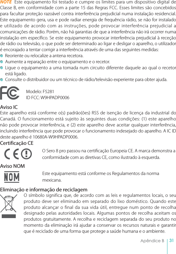 31Apêndice B  NOTE  Este equipamento foi testado e cumpre os limites para um dispositivo digital de Classe B, em conformidade com a parte 15 das Regras FCC. Esses limites são concebidos para facultar proteção razoável contra interferência prejudicial numa instalação residencial. Este equipamento gera, usa e pode radiar energia de frequência rádio, se não for instalado e utilizado de acordo com as instruções, pode provocar interferência prejudicial a comunicações de rádio. Porém, não há garantias de que a interferência não irá ocorrer numa instalação em específico. Se este equipamento provocar interferência prejudicial à receção de rádio ou televisão, o que pode ser determinado ao ligar e desligar o aparelho, o utilizador é encorajado a tentar corrigir a interferência através de uma das seguintes medidas:   Reoriente ou relocalize a antena recetora.Aumente a reparação entre o equipamento e o recetor. Ligue o equipamento a uma tomada num circuito diferente daquele ao qual o recetor está ligado.Consulte o distribuidor ou um técnico de rádio/televisão experiente para obter ajuda.Modelo: F5281ID FCC: W9HPADP0006Aviso ICEste aparelho está conforme o(s) padrão(ões) RSS de isenção de licença da industrial do Canadá. O funcionamento está sujeito às seguintes duas condições: (1) este aparelho não pode provocar interferência, e (2) este aparelho deve aceitar qualquer interferência, incluindo interferência que pode provocar o funcionamento indesejado do aparelho. A IC ID deste aparelho é 10680A-W9HPADP0006.Certificação CEO Sero 8 pro passou na certicação Europeia CE. A marca demonstra a conformidade com as diretivas CE, como ilustrado à esquerda.Aviso NOMEste equipamento está conforme os Regulamentos da norma mexicana.Eliminação e informação de reciclagemO símbolo significa que, de acordo com as leis e regulamentos locais, o seu produto deve ser eliminado em separado do lixo doméstico. Quando este produto alcançar o final da sua vida útil, entregue num ponto de recolha designado pelas autoridades locais. Algumas pontos de recolha aceitam os produtos gratuitamente. A recolha e reciclagem separada do seu produto no momento da eliminação irá ajudar a conservar os recursos naturais e garantir que é reciclado de uma forma que protege a saúde humana e o ambiente.