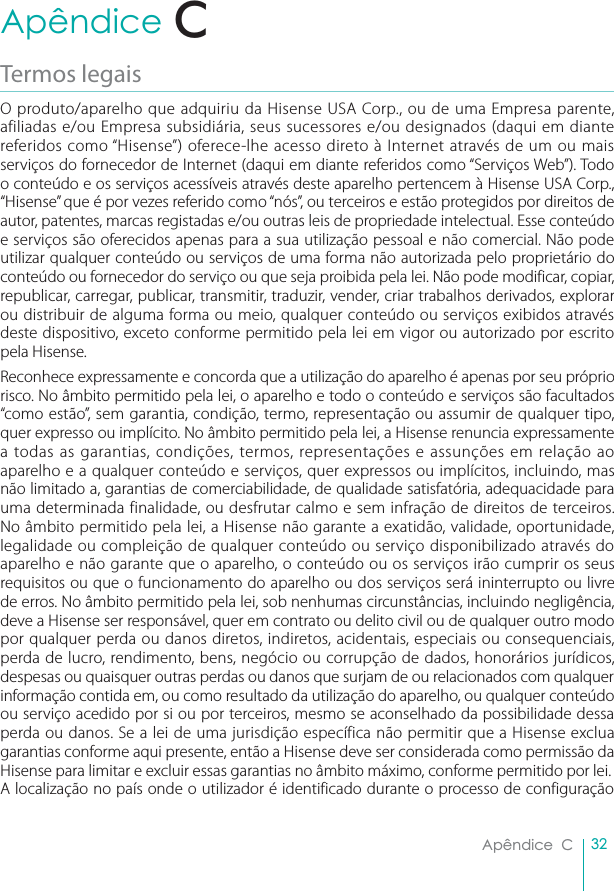 32Apêndice  CApêndice  CTermos legaisO produto/aparelho que adquiriu da Hisense USA Corp., ou de uma Empresa parente, afiliadas e/ou Empresa subsidiária, seus sucessores e/ou designados (daqui em diante referidos como “Hisense”) oferece-lhe acesso direto à Internet através de um ou mais serviços do fornecedor de Internet (daqui em diante referidos como “Serviços Web”). Todo o conteúdo e os serviços acessíveis através deste aparelho pertencem à Hisense USA Corp., “Hisense” que é por vezes referido como “nós”, ou terceiros e estão protegidos por direitos de autor, patentes, marcas registadas e/ou outras leis de propriedade intelectual. Esse conteúdo e serviços são oferecidos apenas para a sua utilização pessoal e não comercial. Não pode utilizar qualquer conteúdo ou serviços de uma forma não autorizada pelo proprietário do conteúdo ou fornecedor do serviço ou que seja proibida pela lei. Não pode modificar, copiar, republicar, carregar, publicar, transmitir, traduzir, vender, criar trabalhos derivados, explorar ou distribuir de alguma forma ou meio, qualquer conteúdo ou serviços exibidos através deste dispositivo, exceto conforme permitido pela lei em vigor ou autorizado por escrito pela Hisense.Reconhece expressamente e concorda que a utilização do aparelho é apenas por seu próprio risco. No âmbito permitido pela lei, o aparelho e todo o conteúdo e serviços são facultados “como estão”, sem garantia, condição, termo, representação ou assumir de qualquer tipo, quer expresso ou implícito. No âmbito permitido pela lei, a Hisense renuncia expressamente a todas as garantias, condições, termos, representações e assunções em relação ao aparelho e a qualquer conteúdo e serviços, quer expressos ou implícitos, incluindo, mas não limitado a, garantias de comerciabilidade, de qualidade satisfatória, adequacidade para uma determinada finalidade, ou desfrutar calmo e sem infração de direitos de terceiros. No âmbito permitido pela lei, a Hisense não garante a exatidão, validade, oportunidade, legalidade ou compleição de qualquer conteúdo ou serviço disponibilizado através do aparelho e não garante que o aparelho, o conteúdo ou os serviços irão cumprir os seus requisitos ou que o funcionamento do aparelho ou dos serviços será ininterrupto ou livre de erros. No âmbito permitido pela lei, sob nenhumas circunstâncias, incluindo negligência, deve a Hisense ser responsável, quer em contrato ou delito civil ou de qualquer outro modo por qualquer perda ou danos diretos, indiretos, acidentais, especiais ou consequenciais, perda de lucro, rendimento, bens, negócio ou corrupção de dados, honorários jurídicos, despesas ou quaisquer outras perdas ou danos que surjam de ou relacionados com qualquer informação contida em, ou como resultado da utilização do aparelho, ou qualquer conteúdo ou serviço acedido por si ou por terceiros, mesmo se aconselhado da possibilidade dessa perda ou danos. Se a lei de uma jurisdição específica não permitir que a Hisense exclua garantias conforme aqui presente, então a Hisense deve ser considerada como permissão da Hisense para limitar e excluir essas garantias no âmbito máximo, conforme permitido por lei.A localização no país onde o utilizador é identificado durante o processo de configuração C