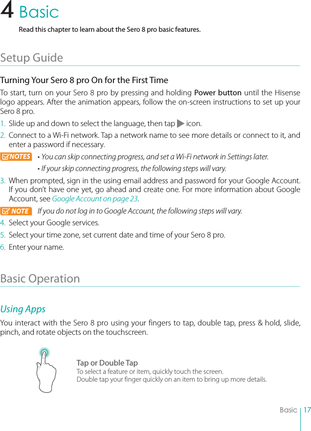 17BasicBasicRead this chapter to learn about the Sero 8 pro basic features.Setup Guide Turning Your Sero 8 pro On for the First TimeTo start, turn on your Sero 8 pro by pressing and holding Power button until the Hisense logo appears. After the animation appears, follow the on-screen instructions to set up your Sero 8 pro.1.  Slide up and down to select the language, then tap   icon.2.  Connect to a Wi-Fi network. Tap a network name to see more details or connect to it, and enter a password if necessary. NOTES r:PVDBOTLJQDPOOFDUJOHQSPHSFTTBOETFUB8J&apos;JOFUXPSLJO4FUUJOHTMBUFSrIf your skip connecting progress, the following steps will vary. 3.  When prompted, sign in the using email address and password for your Google Account. If you don’t have one yet, go ahead and create one. For more information about Google Account, see Google Account on page 23. NOTE If you do not log in to Google Account, the following steps will vary. 4.  Select your Google services.5.  Select your time zone, set current date and time of your Sero 8 pro. 6.  Enter your name.Basic Operation Using AppsYou interact with the Sero 8 pro using your fingers to tap, double tap, press &amp; hold, slide, pinch, and rotate objects on the touchscreen.Tap or Double TapTo select a feature or item, quickly touch the screen.Double tap your finger quickly on an item to bring up more details.4