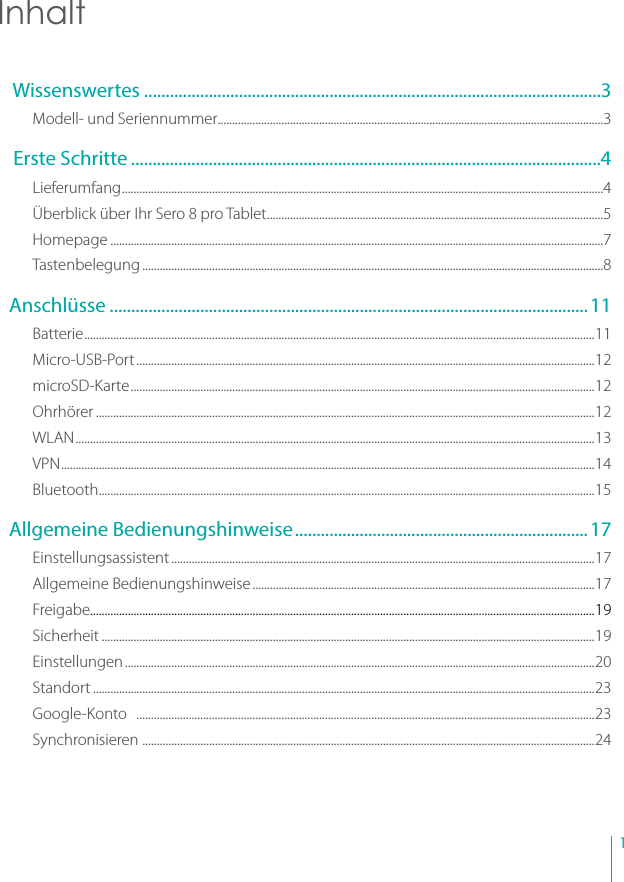 1Inhalt Wissenswertes ..........................................................................................................3Modell- und Seriennummer .....................................................................................................................................3 Erste Schritte .............................................................................................................4Lieferumfang ......................................................................................................................................................................4Überblick über Ihr Sero 8 pro Tablet ....................................................................................................................5Homepage ..........................................................................................................................................................................7Tastenbelegung ...............................................................................................................................................................8Anschlüsse ...............................................................................................................11Batterie ................................................................................................................................................................................11Micro-USB-Port ..............................................................................................................................................................12microSD-Kar te ................................................................................................................................................................12Ohrhörer ............................................................................................................................................................................12WLAN ...................................................................................................................................................................................13VPN ........................................................................................................................................................................................14Bluetooth ...........................................................................................................................................................................15Allgemeine Bedienungshinweise ....................................................................17Einstellungsassistent ..................................................................................................................................................17Allgemeine Bedienungshinweise ......................................................................................................................17Freigabe..............................................................................................................................................................................19Sicherheit ..........................................................................................................................................................................19Einstellungen ..................................................................................................................................................................20Standort .............................................................................................................................................................................23Google-Konto   ..............................................................................................................................................................23Synchronisieren  ............................................................................................................................................................24