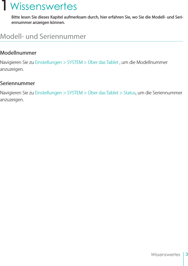 3WissenswertesWissenswertesBitte lesen Sie dieses Kapitel aufmerksam durch, hier erfahren Sie, wo Sie die Modell- und Seri-ennummer anzeigen können.Modell- und Seriennummer ModellnummerNavigieren Sie zu Einstellungen &gt; SYSTEM &gt; Über das Tablet , um die Modellnummer anzuzeigen. SeriennummerNavigieren Sie zu Einstellungen &gt; SYSTEM &gt; Über das Tablet &gt; Status, um die Seriennummer anzuzeigen.1