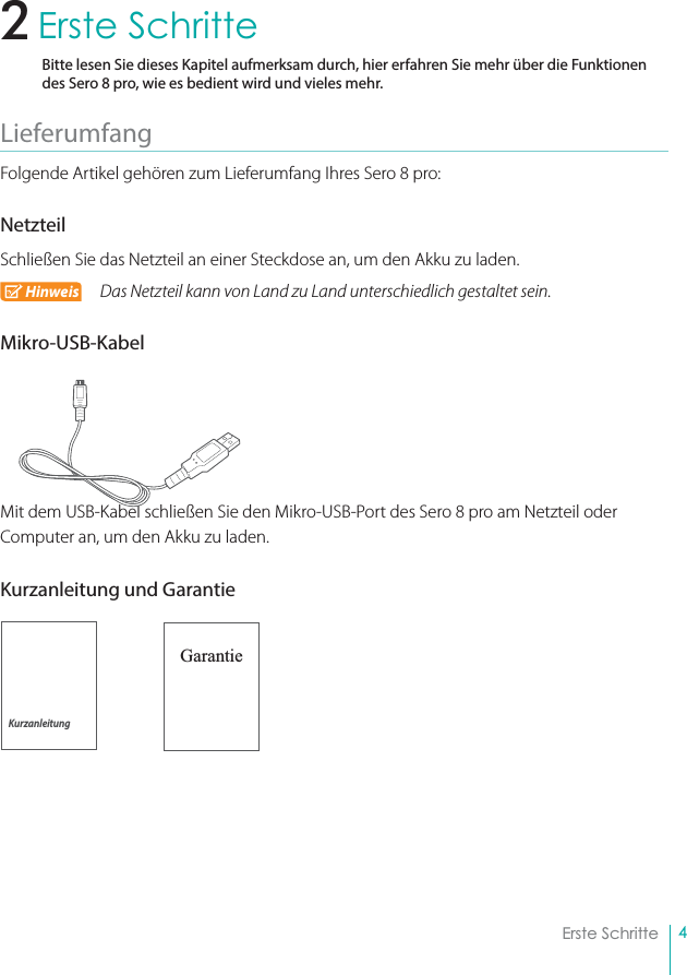 4Erste SchritteErste SchritteBitte lesen Sie dieses Kapitel aufmerksam durch, hier erfahren Sie mehr über die Funktionen des Sero 8 pro, wie es bedient wird und vieles mehr.Lieferumfang Folgende Artikel gehören zum Lieferumfang Ihres Sero 8 pro:NetzteilSchließen Sie das Netzteil an einer Steckdose an, um den Akku zu laden.Hinweis Das Netzteil kann von Land zu Land unterschiedlich gestaltet sein.Mikro-USB-KabelMit dem USB-Kabel schließen Sie den Mikro-USB-Port des Sero 8 pro am Netzteil oder Computer an, um den Akku zu laden.Kurzanleitung und Garantie                           Garantie2Kurzanleitung